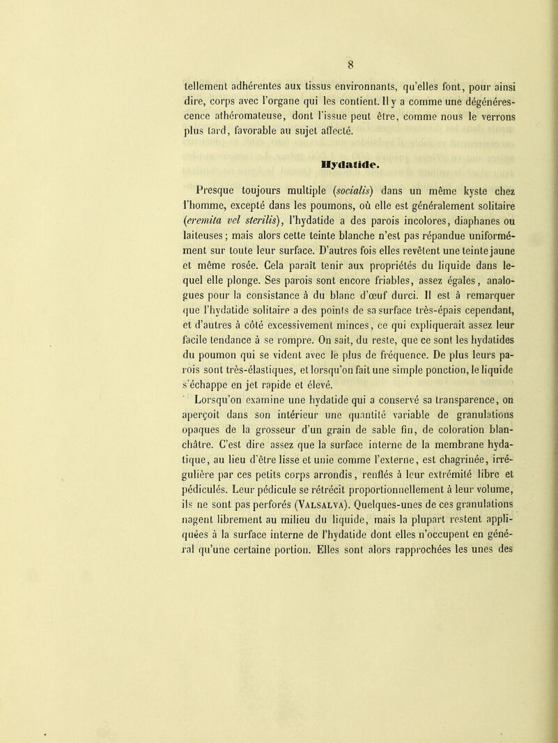 tellement adherentes aux tissus environnants, qu'elles font, pour ainsi dire, corps avec l'organe qui les contient. II y a comme une degeneres- cence atheromateuse, dont l'issue peut etre, comme nous le verrons plus lard, favorable au sujet affecte. Presque toujours multiple (socialis) dans un meme kyste chez l'liomme, excepte dans les poumons, oü eile est generalement solitaire {eremüa vel sterilis), l'hydatide a des parois incolores, diaphanes ou laiteuses; mais alors cette teinte blanche n'esl pas repandue uniforme- ment sur loute leur surface. D'autres fois elles revelent une teinte jaune et meme rosee. Cela parait tenir aux proprietes du liquide dans le- quel eile plonge. Ses parois sont encore friables, assez egales, analo- gues pour la consistance ä du blanc d'oeuf durci. II est ä remarquer que l'hydatide solitaire a des points de sa surface tres-epais cependant, et d'autres ä cöte excessivement minces, ce qui expliquerait assez leur facile tendance ä se rompre. On sait, du reste, que ce sont les hydatides du poumon qui se vident avec le plus de frequence. De plus leurs pa- rois sont tres-elastiques, et lorsqu'on faitune simple ponction, le hquide s'echappe en Jet rapide et eleve. Lorsqu'on examine une hydatide qui a conserve sa Iransparence, on aper^oit dans son interieur une qunntite variable de granulations opaques de la grosseur d'un grain de sable fin, de coloration blan- chätre. C'est dire assez que la surface interne de la membrane hyda- tique, au lieu d'elre lisse etunie comme l'externe, est chagrinee, irre- guliere par ces petits corps arrondis, renfles ä leur extremite libre et pedicules. Leur pedicule se retrecit proportionnellement ä leurvolume, ils ne sont pasperfores (Valsalva), Quelques-unes de ces granulations nagent librement au milieu du liquide, mais la plupart restent appli- quees ä la surface interne de l'hydatide dont elles n'occupent en gene- ral qu'une certaine portion. Elles sont alors rapprochees les unes des