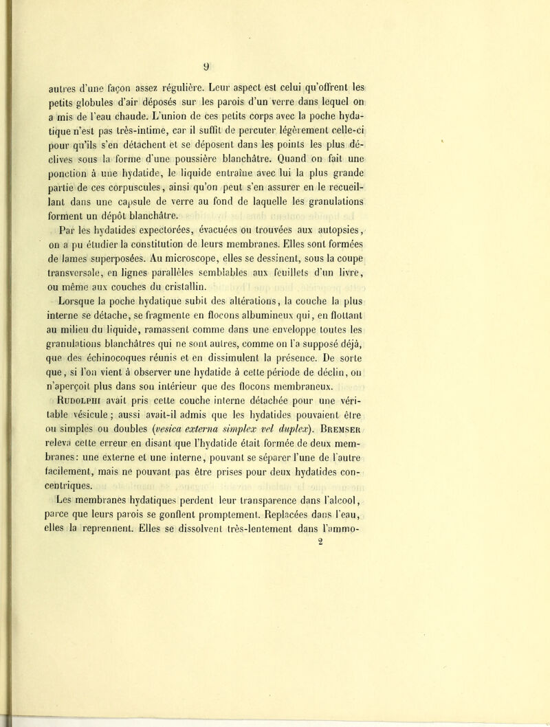 autres d'uno faQon assez reguliere. Lcur aspect est celui qu'offrent las petits globules d'air deposes sur les parois d'un verre dans lequel on a mis de l'eau chaude. L'union de ces pelits corps avec la poche hyda- tique ii'est pas tres-intime, car il suffit de percuter legerement celle-ci pour qn'ils s'en detachent el se deposent dans les poinls les plus de- clives sous la forme d'une poussiere blanchätre. Quand on fait une ponclion ä une hydalide, le liquide enlraine avec lui la plus grande parlie de ces corpuscules, ainsi qu'on peut s'en assurer en le recueil- lant dans une capsule de verre au fond de laquelle les granulations forment un depöt blanchätre. Par les hydatides expectorees, evacuees ou trouvees aux aulopsies, on a pu etudier la Constitution de leurs membranes. Elles sonl formees de lames superposöes. Au microscope, elles se dessinent, sous la coupe transversale, en lignes paralleles semblables aux feuillets d'un livre, ou meme aux couches du cristallin. Lorsque la poche hydatique subit des alterations, la couche la plus interne se detache, se fragmenle en flocons albumineux qui, en flottant au railieu du liquide, ramassent comme dans une enveloppe toules les granulations blanehätres qui ne sont aulres, comme on Ta suppose dejä, que des echinocoques reunis et en dissimulent la presence. De sorte que, si l'on vient ä observer une hydatide ä cette periode de declin, ou n'apergoit plus dans son Interieur que des flocons membraneux. RuDOLPHr avait pris cette couche interne detachee pour une veri- table vesicule; aussi avait-il admis que les hydatides pouvaient elre ou simples ou doubles {vesica externa simplex vel duplex). Bremser relev.'i cette erreur en disant que l'hydatide etait formee de deux mem- branes: une externe et une interne, pouvant se separer l'une de Tautre facilement, mais ne pouvant pas etre prises pour deux hydatides con- centriques. Les membranes hydatiques perdent leur transparence dans l'alcool, pai'ce que leurs parois se gonflent promptement. Replacees dans l'eau, elles la reprennent. Elles se dissolvenl tres-lentement dans l'ammo- 2