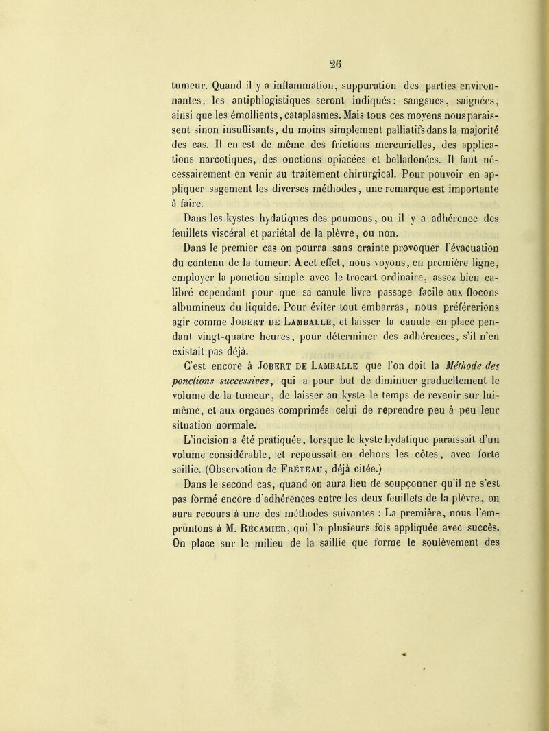 lumeur. Quand il y a inflammation, suppuration des parties environ- nantes, les antiphlogistiques seront indiques: sangsues, saignees, aiiisi que les emollients, cataplasmes.Mais tous ces moyens nousparais- sent sinon insuffisants, du moins simplement palliatifsdans la majorite des cas. II en est de mSme des frictions mercurielles, des applica- tions narcotiques, des onclions opiacees et belladonees. II faut ne- cessairement en venir au traitement chirurgical. Pour pouvoir en ap- pliquer sagement les diverses methodes, une remarque est importante ä faire. Dans les kystes hydatiques des poumons, ou il y a adherence des feuillets visceral et parietal de la plövre, ou non. Dans le premier cas on pourra sans crainte provoquer l'evacuation du contenu de la tumeur. Acel efFet, nous voyons, en premiere ligne, employer la ponction simple avec le trocart ordinaire, assez bien ca- libre cependant pour que sa canule livre passage facile aux flocons albumineux du liquide. Pour eviter tout embarras, nous prefererions agir comme Jobert de Lamballe, et laisser la canule en place pen- dant vingt-quatre heures, pour determiner des adherences, s'il n'en existait pas dejä. C'est encore ä Jobert de Lamballe que l'on doit la Methode des ponctions successives^ qui a pour but de dinninuer graduellemenl le volume de la tumeur, de laisser au kyste le temps de revenir sur lui- meme, et aux organes comprim^s celui de reprendre peu ä peu leur Situation normale. L'incision a ete pratiquee, lorsque le kyste hydatique paraissait d'un volume considerable, et repoussait en dehors les cötes, avec forte saillie. (Observation de Freteau, dejä citee.) Dans le second cas, quand on aura lieu de soupgonner qu'il ne s'esl pas forme encore d'adherences entre les deux feuillets de la plövre, on aura recours ä une des methodes suivantes : La premiere, nous l'em- pruntons ä M. Recamier, qui l'a plusieurs fois appliquöe avec succös, On place sur le milieu de la saillie que forme le soulövement des «