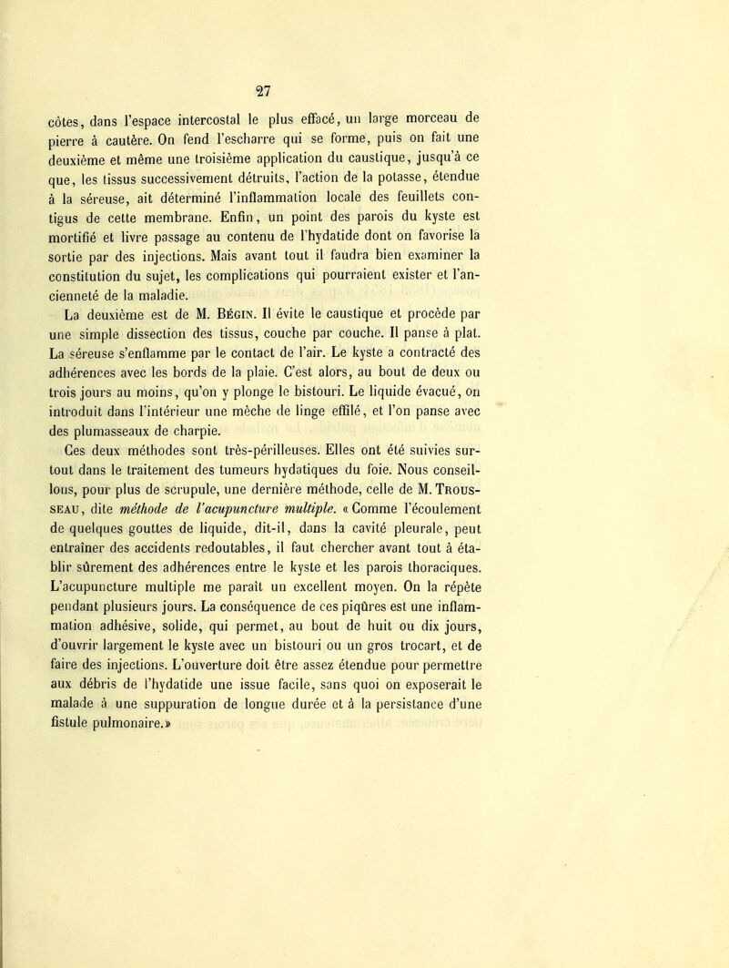 cotes, dans l'espace intercostal le plus efface, un large morceau de pierre ä cautöre. On fend l'escharre qui se forme, puis on fait une deuxieme et meme une troisieme application du causlique, jusqu'ä ce que, les lissus successivement detruits, l'action de la potasse, etendue ä la sereuse, ait determine l'inflammaLion locale des feuillets con- tigus de cette membrane. Enfin, un point des parois du kyste est mortifie et livre passage au contenu de l'hydatide dont on favorise la sortie par des injections. Mais avant lout il faudra bien examiner la Constitution du sujet, les complications qui pourraient exister et l'an- ciennete de la maladie. La deuxieme est de M. Begin. II evite le caustique et procede par une simple dissection des lissus, couche par couche. II panse ä plal. La sereuse s'enflamme par le contact de l'air. Le kyste a contracte des adherences avec les bords de la plaie. C'est alors, au bout de deux ou Irois jours au moins, qu'on y plonge le bistouri. Le liquide evacue, on introduit dans Tinterieur une meche de linge effile, et l'on panse avec des plumasseaux de charpie. Ges deux methodes sont tres-perilleuses. Elles ont ete suivies sur- tout dans le traitement des tumeurs hydatiques du f'oie. Nous conseil- lons, pour plus de scrupule, une derniere methode, celle de M. Trous- SEAU, dite methode de l'acupuncture multiple. «Comme l'ecoulement de quelques gouttes de liquide, dit-il, dans la cavite pleurale, peut entrainer des accidents redoutables, il faut chercher avant tout k eta- blir sürement des adherences entre le kyste et les parois thoraciques. L'acupuncture multiple me parait un excellent moyen. On la rep^te pendant plusieurs jours. La consequence de ces piqüres est une inflam- mation adhesive, solide, qui permet, au bout de huit ou dix jours, d'ouvrir largement le kyste avec un bistouri ou un gros trocart, et de faire des injections. L'ouverture doit etre assez etendue pour permettre aux döbris de l'hydatide une issue facile, sans quoi on exposerait le malade ä une suppuration de longue duree et ä la persistance d'une fistule pulmonaire.»