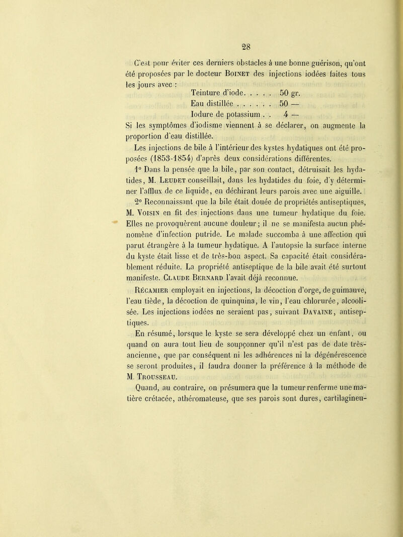 C'est pour eviter ces derniers obstacles ä une bonne guerison, qu'ont ele proposees par le docteur Boinet des injections iodees failes tous les jours avec : Teinture d'iode 50 gr. Eau distillee ...... 50 — lodure de potassium . . 4 — Si les symptomes d'iodisme viennent ä se declarer, on augmente la Proportion d'eau distillee. Les injections de bile ä l'interieur des kystes hydatiques ont ete pro- posees (1853-4854) d'apres deux considerations differentes. 1'^ Dans la pensee que la bile, par son contact, detruisait les hyda- tides, M. Leudet conseillait, dans les hydatides du foie, d'y determi- ner l'afflux de ce liquide, en dechirant leurs parois avec une aiguille. 2° Reconnaissant que la bile ^tait douee de proprietes antiseptiques, M. VoisiN en fit des injections dans une tumeur hydatique du foie. Elles ne provoquerent aucune douleur; il ne se manifesta aucun phe- nomfene d'infection putride. Le malade succomba ä une affection qui parut ötrangere ä la tumeur hydatique. A Fautopsie la surface interne du kyste etait lisse et de tres-boii aspect. Sa capacite etait considera- blement reduite. La propriele antiseptique de la bile avait ete surtout manifeste. Claude Bernard l'avait dejä reconnue. Recamier employait en injections, la decoction d'orge, de guimauve, l'eau tifede, la decoction de quinquina, le vin, l'eau chloruree, alcooli- see. Les injections iodees ne seraient pas, suivant Davaine, antisep- tiques. En resume, lorsque le kyste se sera developpe chez un enfant, ou quand on aura tout lieu de soupgonner qu'il n'est pas de date tres- ancienne, que par consequent ni les adherences ni la degenerescence se seront produites, il faudra donner la preference ä la methode de M. Trousseau. Quand, au contraire, on presumera que la tumeur renferme une ma- tiere cretacee, atheromateuse, que ses parois sont dures, cartilagineu-