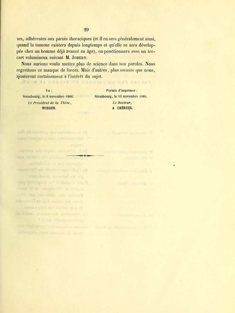 ses, adherentes aux parois thoraciques (et ilensera generalement ainsi, quand la tumeur existera depuis longtemps et qu'elle se sera develop- pee chez un homme dejä avance en äge), on ponctionnera avec un Iro- cart volumineux suivant M. Jobert. Nous aurions voulu mettre plus de science dans nos paroles. Nous regrettons ce manque de forces. Mais d'autres, plus savants que nous, ajouteront certainement a l'interet du sujet. Strasbourg, le 8 noverabre 1866. Le President de la TMse, WIEGER. Vu : Permis d'iinprimer: Strasbourg, le 12 novembre -1866. Le Recteur, A. CHfiRÜEL.