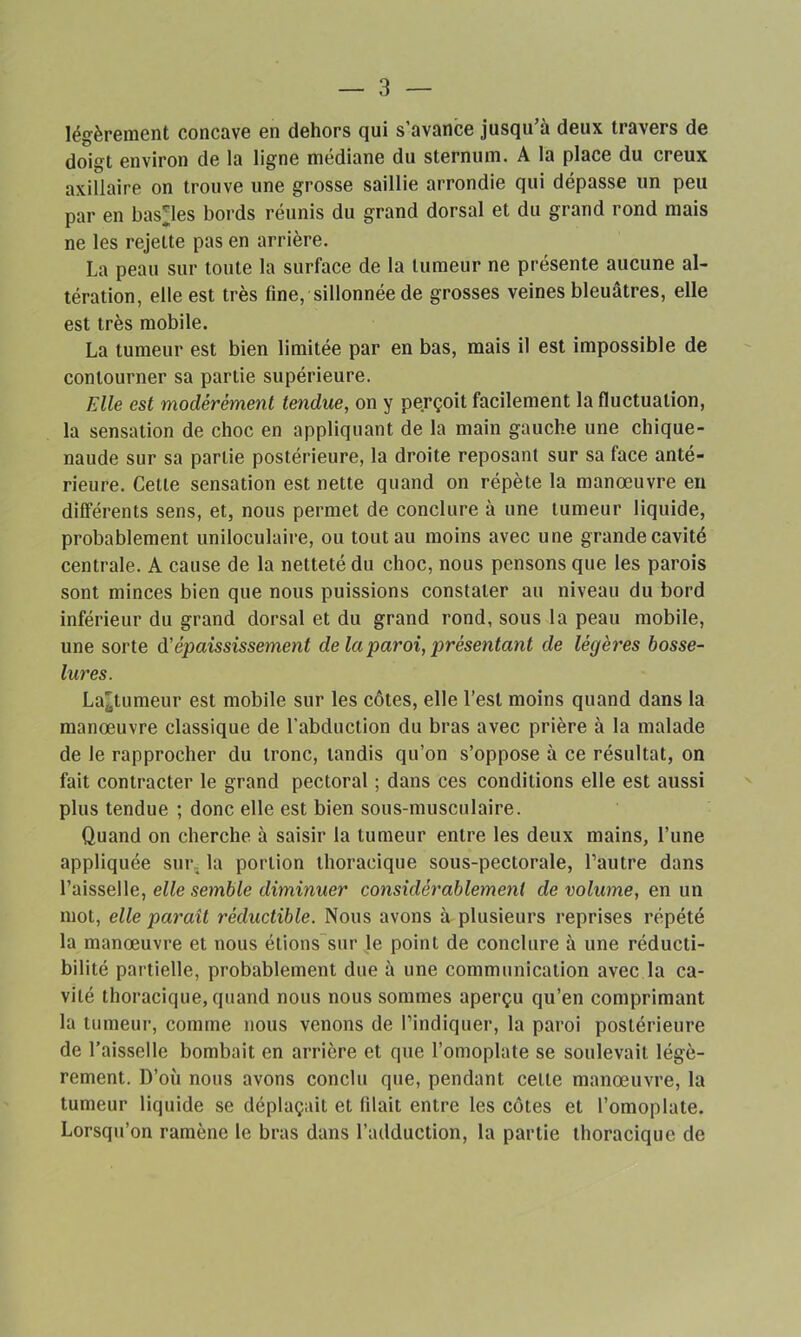 légèrement concave en dehors qui s’avance jusqu’à deux travers de doigt environ de la ligne médiane du sternum. A la place du creux axillaire on trouve une grosse saillie arrondie qui dépasse un peu par en basses bords réunis du grand dorsal et du grand rond mais ne les rejette pas en arrière. La peau sur toute la surface de la tumeur ne présente aucune al- tération, elle est très fine, sillonnée de grosses veines bleuâtres, elle est très mobile. La tumeur est bien limitée par en bas, mais il est impossible de contourner sa partie supérieure. Elle est modérément tendue, on y perçoit facilement la fluctuation, la sensation de choc en appliquant de la main gauche une chique- naude sur sa partie postérieure, la droite reposant sur sa face anté- rieure. Cette sensation est nette quand on répète la manœuvre en différents sens, et, nous permet de conclure à une tumeur liquide, probablement uniloculaire, ou tout au moins avec une grande cavité centrale. A cause de la netteté du choc, nous pensons que les parois sont minces bien que nous puissions constater au niveau du bord inférieur du grand dorsal et du grand rond, sous la peau mobile, une sorte d'épaississement de la paroi, présentant de lècjères bosse- lures. La'tumeur est mobile sur les côtes, elle l’est moins quand dans la manœuvre classique de l’abduction du bras avec prière à la malade de le rapprocher du tronc, tandis qu’on s’oppose à ce résultat, on fait contracter le grand pectoral ; dans ces conditions elle est aussi plus tendue ; donc elle est bien sous-musculaire. Quand on cherche à saisir la tumeur entre les deux mains, l’une appliquée sur la portion thoracique sous-pectorale, l’autre dans l’aisselle, elle semble diminuer considérablement de volume, en un mot, elle paraît réductible. Nous avons à plusieurs reprises répété la manœuvre et nous étions sur le point de conclure à une réducti- bilité partielle, probablement due à une communication avec la ca- vité thoracique, quand nous nous sommes aperçu qu’en comprimant la tumeur, comme nous venons de l’indiquer, la paroi postérieure de l’aisselle bombait en arrière et que l’omoplate se soulevait légè- rement. D’où nous avons conclu que, pendant cette manœuvre, la tumeur liquide se déplaçait et filait entre les côtes et l’omoplate. Lorsqu’on ramène le bras dans l’adduction, la partie thoracique de