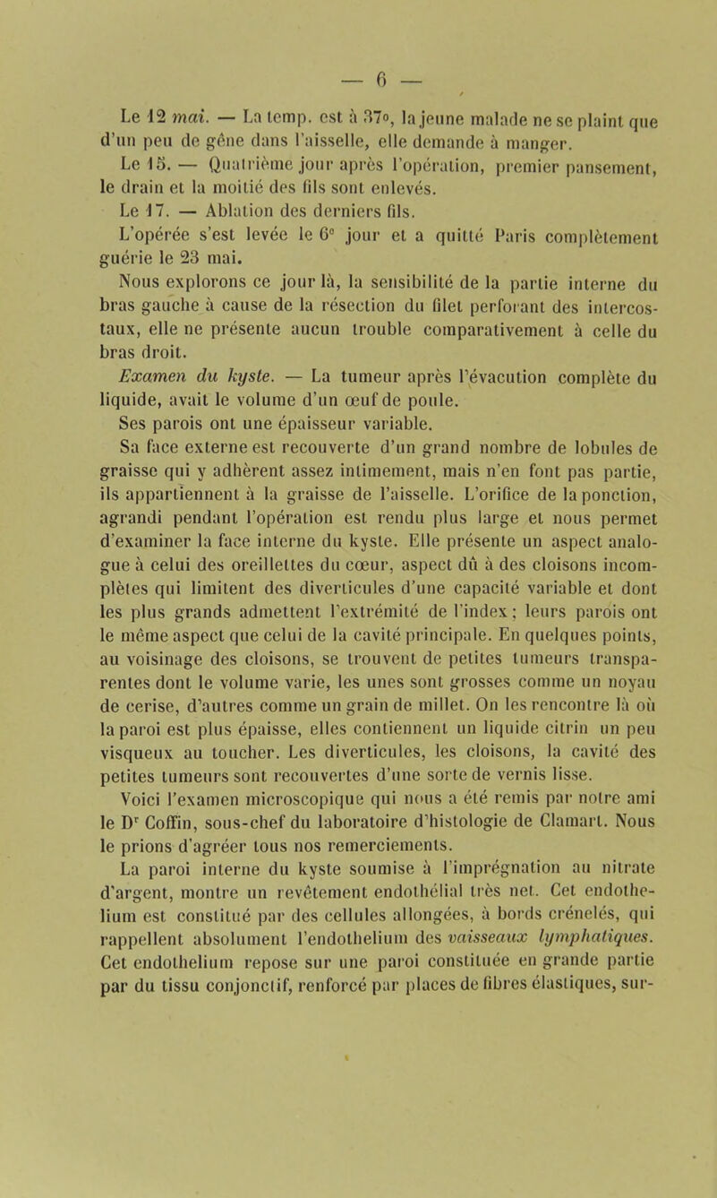 Le 12 mai. — Ln temp. est à 37<>, la jeune malade ne se plaint que d’un peu de gêne dans l’aisselle, elle demande à manger. Le 15. — Quatrième jour après l’opération, premier pansement, le drain et la moitié des (ils sont enlevés. Le 17. — Ablation des derniers fils. L’opérée s’est levée le 6e jour et a quitté Paris complètement guérie le 23 mai. Nous explorons ce jour là, la sensibilité de la partie interne du bras gauche à cause de la résection du filet perforant des intercos- taux, elle ne présente aucun trouble comparativement à celle du bras droit. Examen du kyste. — La tumeur après Pévacution complète du liquide, avait le volume d’un œuf de poule. Ses parois ont une épaisseur variable. Sa face externe est recouverte d’un grand nombre de lobules de graisse qui y adhèrent assez intimement, mais n’en font pas partie, ils appartiennent à la graisse de l’aisselle. L’orifice de la ponction, agrandi pendant l’opération est rendu plus large et nous permet d’examiner la face interne du kyste. Elle présente un aspect analo- gue à celui des oreillettes du cœur, aspect dû à des cloisons incom- plètes qui limitent des diverticules d’une capacité variable et dont les plus grands admettent l’extrémité de l'index; leurs parois ont le même aspect que celui de la cavité principale. En quelques points, au voisinage des cloisons, se trouvent de petites tumeurs transpa- rentes dont le volume varie, les unes sont grosses comme un noyau de cerise, d’autres comme un grain de millet. On les rencontre là où la paroi est plus épaisse, elles contiennent un liquide citrin un peu visqueux au toucher. Les diverticules, les cloisons, la cavité des petites tumeurs sont recouvertes d’une sorte de vernis lisse. Voici l’examen microscopique qui nous a été remis par notre ami le Dr Cofïïn, sous-chef du laboratoire d’histologie de Clamarl. Nous le prions d’agréer tous nos remerciements. La paroi interne du kyste soumise à l’imprégnation au nitrate d’argent, montre un revêtement endothélial très net. Cet endothé- lium est constitué par des cellules allongées, à bords crénelés, qui rappellent absolument l’endothelium des vaisseaux lymphatiques. Cet endothélium repose sur une paroi constituée en grande partie par du tissu conjonctif, renforcé par places de fibres élastiques, sur-