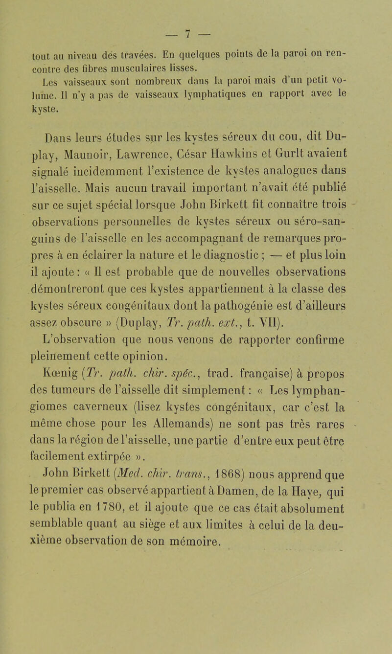 tout au niveau des travées. En quelques points de la paroi on ren- contre des fibres musculaires lisses. Les vaisseaux sont nombreux dans la paroi mais d’un petit vo- lume. Il n’y a pas de vaisseaux lymphatiques en rapport avec le kyste. Dans leurs études sur les kystes séreux du cou, dit Du- play, Maunoir, Lawrence, César Hawkins et Gurlt avaient signalé incidemment l’existence de kystes analogues dans l’aisselle. Mais aucun travail important n’avait, été publié sur ce sujet spécial lorsque John Birkett fit connaître trois observations personnelles de kystes séreux ou séro-san- guins de l’aisselle en les accompagnant de remarques pro- pres à en éclairer la nature et le diagnostic ; — et plus loin il ajoute: « Il est probable que de nouvelles observations démontreront que ces kystes appartiennent à la classe des kystes séreux congénitaux dont la pathogénie est d’ailleurs assez obscure » (Duplay, Tr. path. ext., t. Vil). L’observation que nous venons de rapporter confirme pleinement cette opinion. Kœnig (Tr. path. chir.spéc., trad. française) à propos des tumeurs de l’aisselle dit simplement : « Les lymphan- giomes caverneux (lisez kystes congénitaux, car c’est la même chose pour les Allemands) ne sont pas très rares dans la région de l’aisselle, une partie d’entre eux peut être facilement extirpée ». John Birkett [Med. chir. tram., 1868) nous apprend que le premier cas observé appartient à Damen, de la Haye, qui le publia en 1780, et il ajoute que ce cas était absolument semblable quant au siège et aux limites à celui de la deu- xième observation de son mémoire.