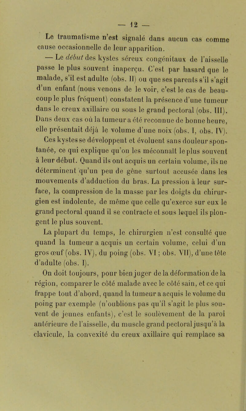 Le traumatisme n’est signalé clans aucun cas comme cause occasionnelle de leur apparition. — Le début des kystes séreux congénitaux de l’aisselle passe le plus souvent inaperçu. C’est par hasard que le malade, s’il est adulte (obs. Il) ou que ses parents s’il s’agit d’un enfant (nous venons de le voir, c’est le cas de beau- coup le plus fréquent) constatent la présence d’une tumeur dans le creux axillaire ou sous le grand pectoral (obs. III). Dans deux cas où la tumeur a été reconnue de bonne heure, elle présentait déjà le volume d’une noix (obs. I, obs. IV). Ces kystes se développent et évoluent sans douleur spon- tanée, ce qui explique qu’on les méconnaît le plus souvent à leur début. Quand ils ont acquis un certain volume, ils ne déterminent qu’un peu de gêne surtout accusée dans les mouvements d’adduction du bras. La pression à leur sur- face, la compression de la masse par les doigts du chirur- gien est indolente, de même que celle qu’exerce sur eux le grand pectoral quand il se contracte et sous lequel ils plon- gent le plus souvent. La plupart du temps, le chirurgien n’est, consulté que quand la tumeur a acquis un certain volume, celui d’un gros œuf (obs. IV), du poing (obs. VI ; obs. VII), d’une tête d’adulte (obs. I). On doit toujours, pour bien juger de la déformation delà région, comparer le côté malade avec le côté sain, et ce qui frappe tout d’abord, quand la tumeur a acquis le volume du poing par exemple (n’oublions pas qu’il s’agit le plus sou- vent de jeunes enfants), c’est le soulèvement de la paroi antérieure de l’aisselle, du muscle grand pectoral jusqu’à la clavicule, la convexité du creux axillaire qui remplace sa