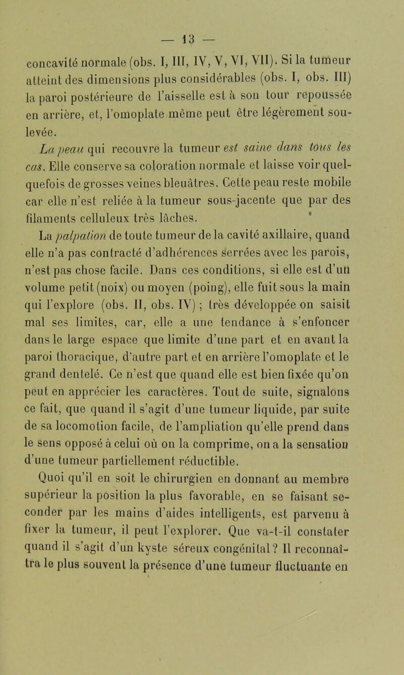 concavité normale (obs. I, III, IV, V, VI, VII). Si la tumeur atteint des dimensions plus considérables (obs. I, obs. III) la paroi postérieure de l’aisselle est à son tour repoussée en arrière, et, l’omoplate même peut être légèrement sou- levée. La peau qui recouvre la tumeur est saine dans tous les cas. Elle conserve sa coloration normale et laisse voir quel- quefois de grosses veines bleuâtres. Cette peau reste mobile car elle n’est reliée à la tumeur sous-jacente que par des filaments celluleux très lâches. La palpation de toute tumeur de la cavité axillaire, quand elle n’a pas contracté d’adhérences serrées avec les parois, n’est pas chose facile. Dans ces conditions, si elle est d’un volume petit (noix) ou moyen (poing), elle fuit sous la main qui l’explore (obs. II, obs. IV) ; très développée on saisit mal ses limites, car, elle a une tendance à s’enfoncer dans le large espace que limite d’une part et en avant la paroi thoracique, d’autre part et en arrière l’omoplate et le grand dentelé. Ce n’est que quand elle est bien fixée qu’on peut en apprécier les caractères. Tout de suite, signalons ce fait, que quand il s’agit d’une tumeur liquide, par suite de sa locomotion facile, de l’ampliation qu’elle prend dans le sens opposé à celui où on la comprime, on a la sensation d’une tumeur partiellement réductible. Quoi qu’il en soit le chirurgien en donnant au membre supérieur la position la plus favorable, en se faisant se- conder par les mains d’aides intelligents, est parvenu à fixer la tumeur, il peut l’explorer. Que va-t-il constater quand il s’agit d’un kyste séreux congénital? Il reconnaî- tra le plus souvent la présence d’une tumeur fluctuante en