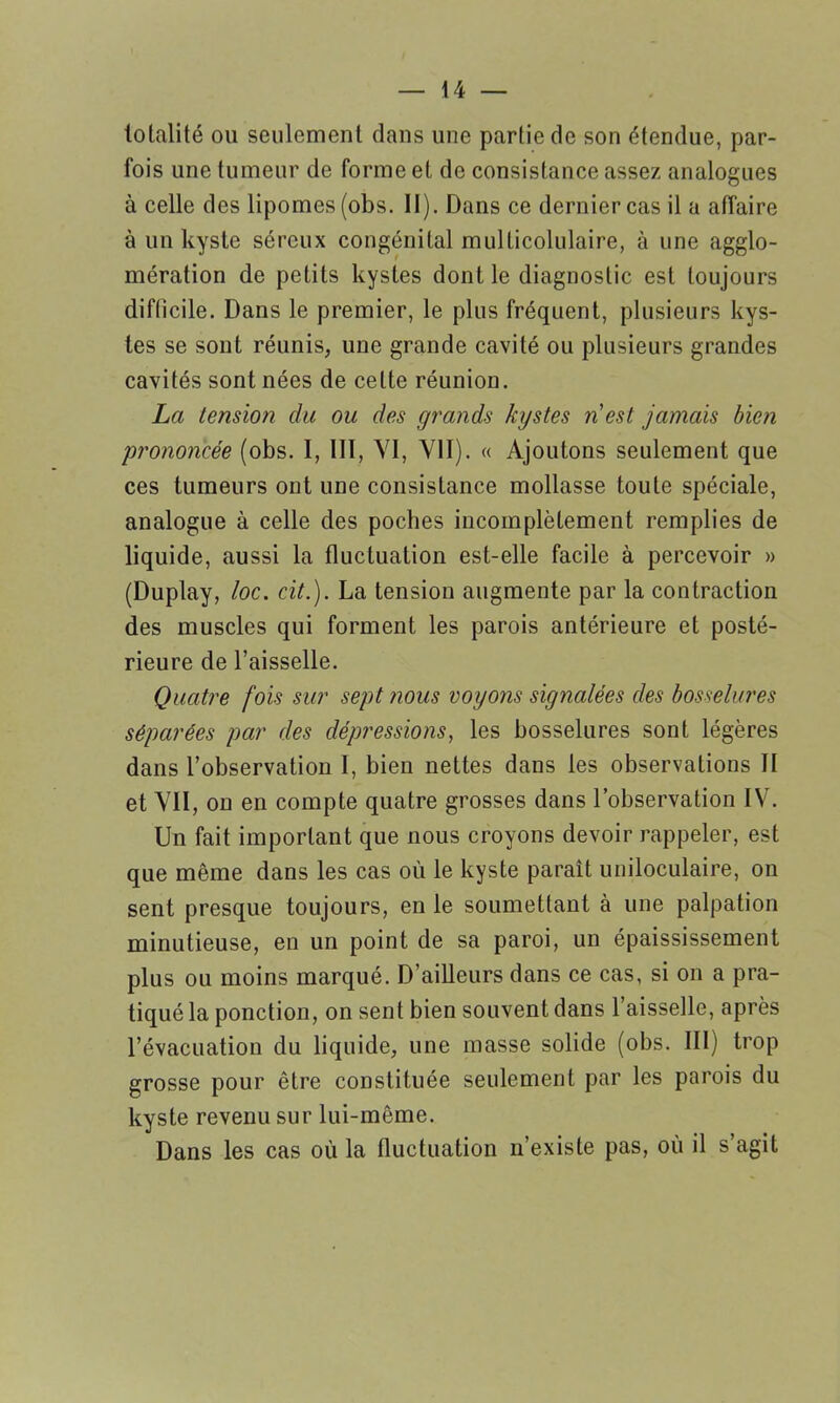 totalité ou seulement dans une partie de son étendue, par- fois une tumeur de forme et de consistance assez analogues à celle des lipomes (obs. II). Dans ce dernier cas il a affaire à un kyste séreux congénital mulficolulaire, à une agglo- mération de petits kystes dont le diagnostic est toujours diflicile. Dans le premier, le plus fréquent, plusieurs kys- tes se sont réunis, une grande cavité ou plusieurs grandes cavités sont nées de celte réunion. La tension du ou des grands kystes n’est jamais bien prononcée (obs. I, III, YI, VII). « Ajoutons seulement que ces tumeurs ont une consistance mollasse toute spéciale, analogue à celle des poches incomplètement remplies de liquide, aussi la fluctuation est-elle facile à percevoir » (Duplay, loc. cit.). La tension augmente par la contraction des muscles qui forment les parois antérieure et posté- rieure de l’aisselle. Quatre fois sur sept nous voyons signalées des bosselures séparées par des dépressions, les bosselures sont légères dans l’observation I, bien nettes dans les observations II et VII, on en compte quatre grosses dans l’observation IV. Un fait important que nous croyons devoir rappeler, est que même dans les cas où le kyste paraît uniloculaire, on sent presque toujours, en le soumettant à une palpation minutieuse, en un point de sa paroi, un épaississement plus ou moins marqué. D’ailleurs dans ce cas, si on a pra- tiqué la ponction, on sent bien souvent dans l’aisselle, après l’évacuation du liquide, une masse solide (obs. III) trop grosse pour être constituée seulement par les parois du kyste revenu sur lui-même. Dans les cas où la fluctuation n’existe pas, où il s’agit
