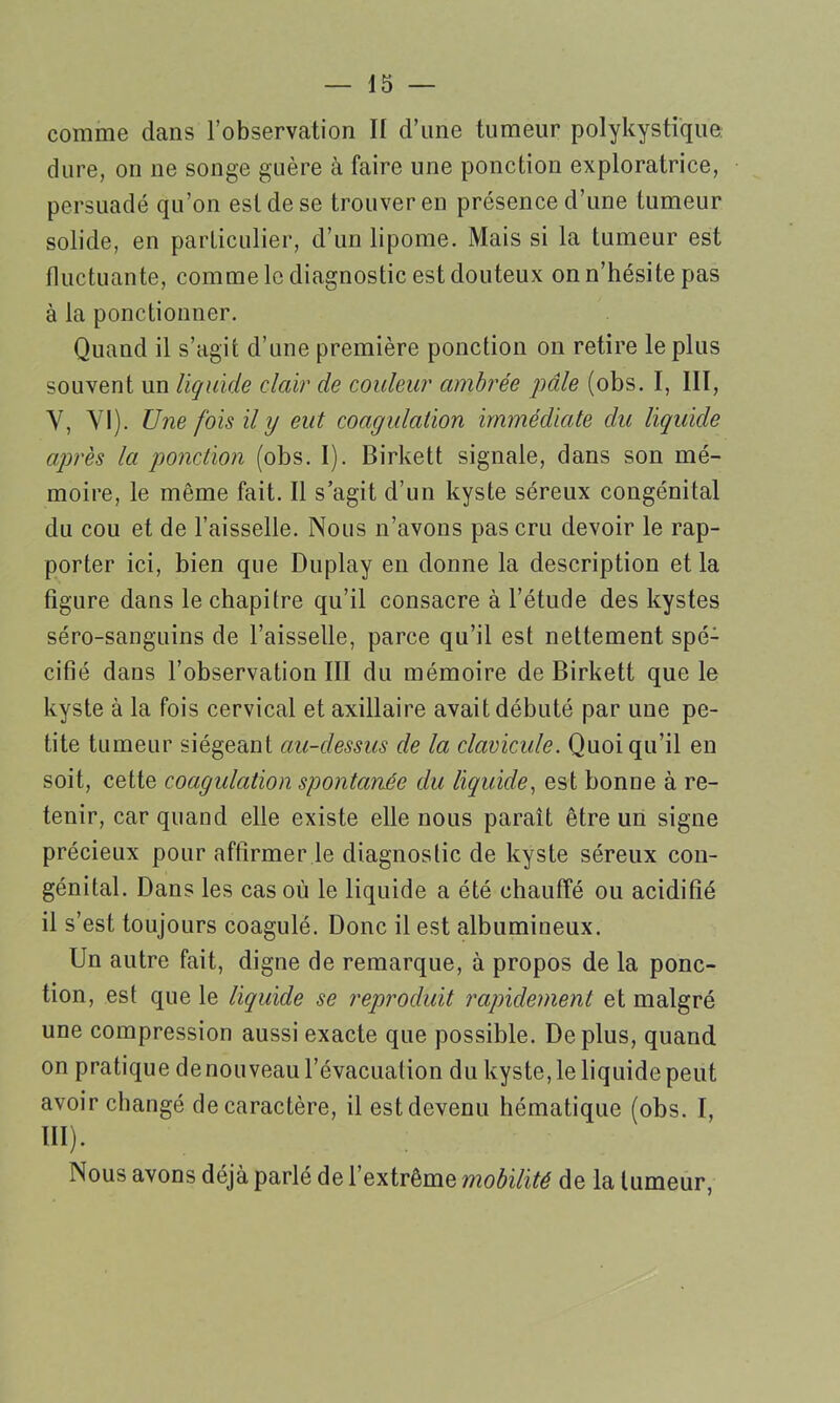 comme dans l’observation II d’une tumeur polykystique dure, on ne songe guère à faire une ponction exploratrice, persuadé qu’on est de se trouver en présence d’une tumeur solide, en particulier, d’un lipome. Mais si la tumeur est fluctuante, comme le diagnostic est douteux on n’hésite pas à la ponctionner. Quand il s’agit d’une première ponction on retire le plus souvent un liquide clair de couleur ambrée pâle (obs. I, III, Y, YI). Une fois il y eut coagulation immédiate du liquide après la ponction (obs. I). Birkett signale, dans son mé- moire, le même fait. Il s’agit d’un kyste séreux congénital du cou et de l’aisselle. Nous n’avons pas cru devoir le rap- porter ici, bien que Duplay en donne la description et la figure dans le chapitre qu’il consacre à l’étude des kystes séro-sanguins de l’aisselle, parce qu’il est nettement spé- cifié dans l’observation III du mémoire de Birkett que le kyste à la fois cervical et axillaire avait débuté par une pe- tite tumeur siégeant au-dessus de la clavicule. Quoi qu’il en soit, cette coagulation spontanée du liquide, est bonne à re- tenir, car quand elle existe elle nous paraît être un signe précieux pour affirmer le diagnostic de kyste séreux con- génital. Dans les cas où le liquide a été chauffé ou acidifié il s’est toujours coagulé. Donc il est albumineux. Un autre fait, digne de remarque, à propos de la ponc- tion, est que le liquide se reproduit rapidement et malgré une compression aussi exacte que possible. Déplus, quand on pratique de nouveau l’évacuation du kyste, le liquide peut avoir changé de caractère, il est devenu hématique (obs. I, III). Nous avons déjà parlé de l’extrême mobilité de la tumeur,