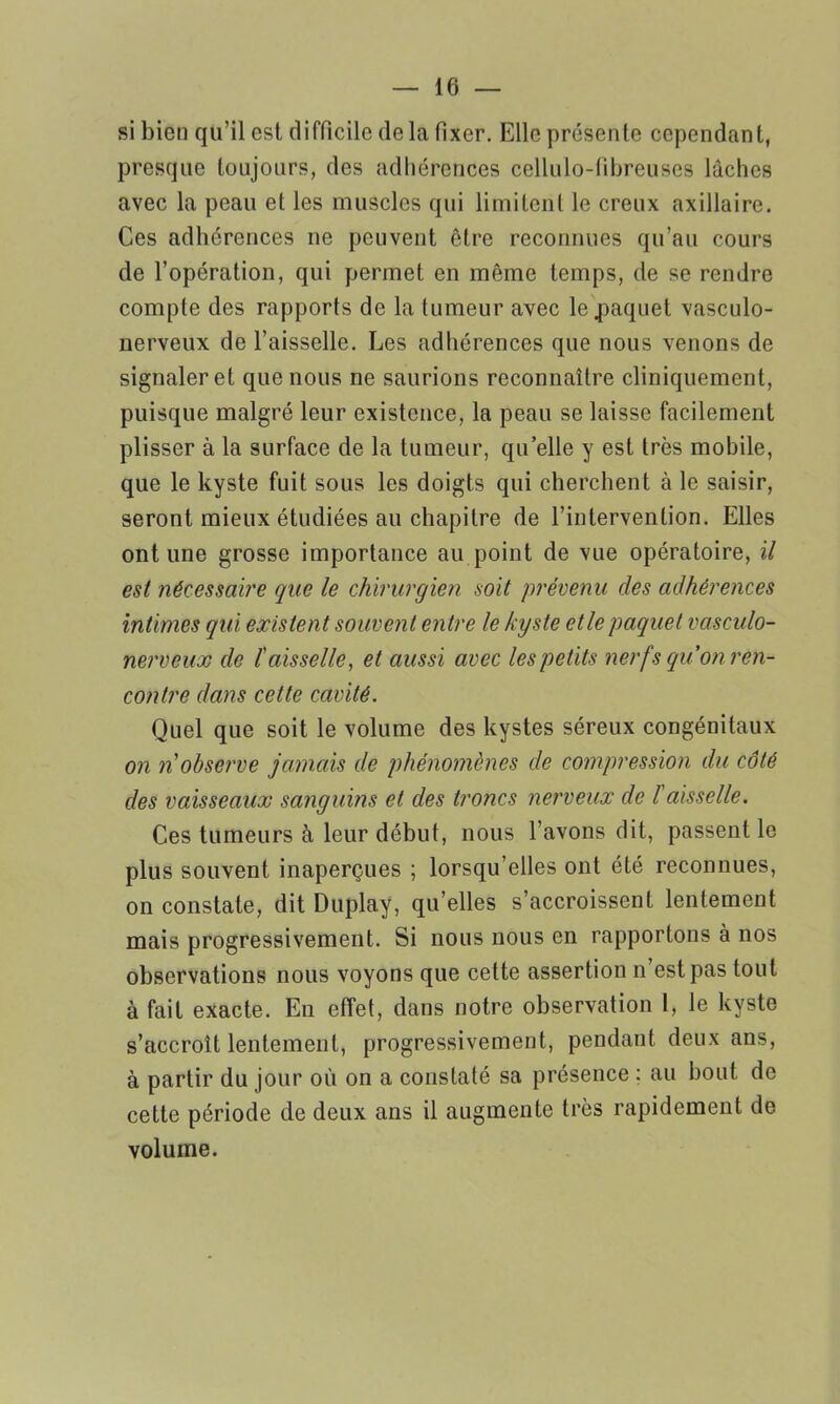 si bien qu’il est difficile delà fixer. Elle présente cependant, presque toujours, des adhérences cellulo-fibreuses lâches avec la peau et les muscles qui limitent le creux axillaire. Ces adhérences ne peuvent être reconnues qu’au cours de l’opération, qui permet en même temps, de se rendre compte des rapports de la tumeur avec le paquet vasculo- nerveux de l’aisselle. Les adhérences que nous venons de signaler et que nous ne saurions reconnaître cliniquement, puisque malgré leur existence, la peau se laisse facilement plisser à la surface de la tumeur, quelle y est très mobile, que le kyste fuit sous les doigts qui cherchent à le saisir, seront mieux étudiées au chapitre de l’intervention. Elles ont une grosse importance au point de vue opératoire, il est nécessaire que le chirurgien soit prévenu clés adhérences intimes qui existent souvent entre le kyste et le paquet vasculo- nerveux de ïaisselle, et aussi avec les petits nerfs qu’on ren- contre dans cette cavité. Quel que soit le volume des kystes séreux congénitaux on n observe jamais de phénomènes de compression du côté des vaisseaux sanguins et des troncs nerveux de l aisselle. Ces tumeurs à leur début, nous l’avons dit, passent le plus souvent inaperçues ; lorsqu’elles ont été reconnues, on constate, dit Duplay, qu’elles s’accroissent lentement mais progressivement. Si nous nous en rapportons à nos observations nous voyons que cette assertion n est pas tout à fait exacte. En effet, dans notre observation I, le kyste s’accroît lentement, progressivement, pendant deux ans, à partir du jour où on a constaté sa présence : au bout de cette période de deux ans il augmente très rapidement de volume.