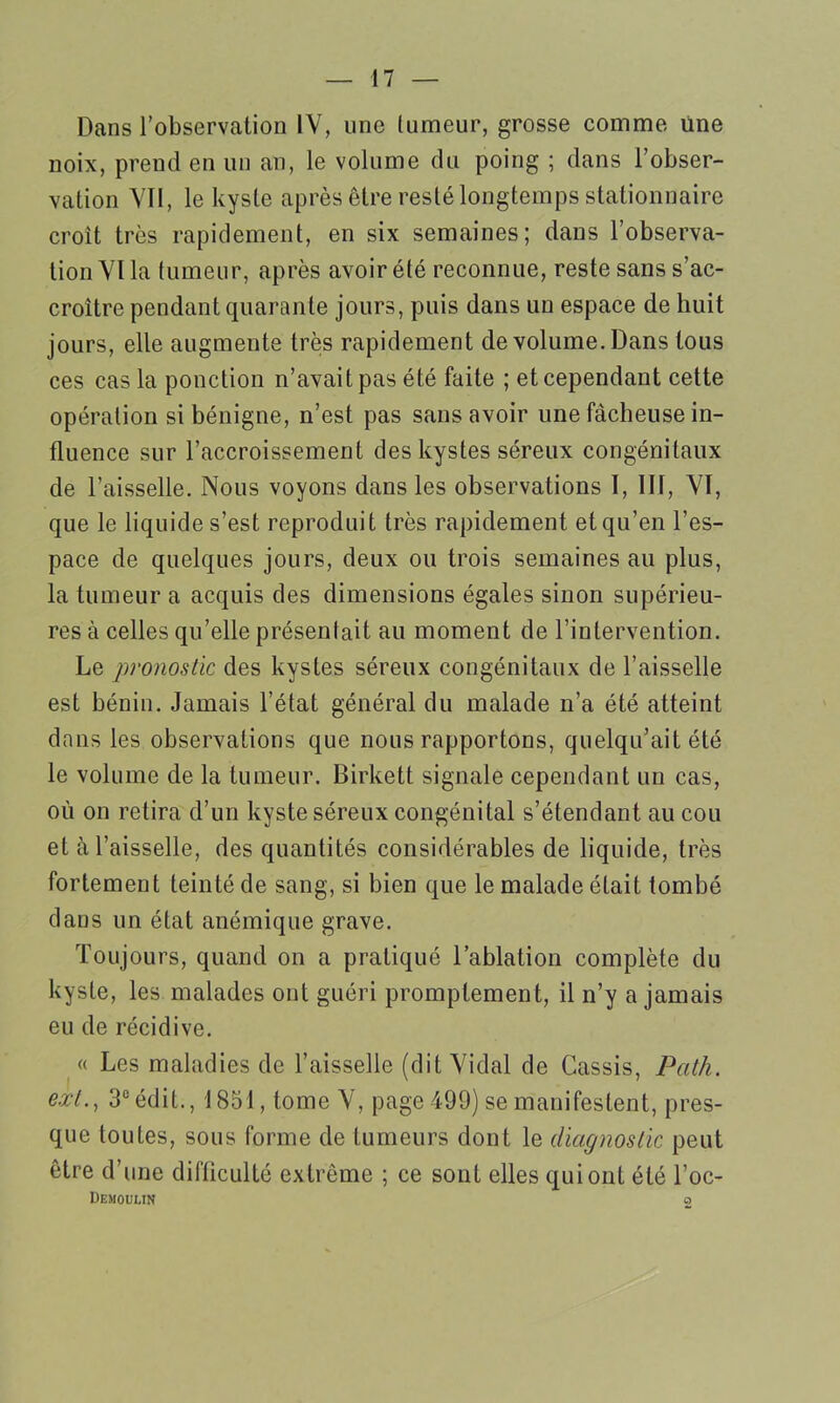 Dans l’observation IV, une tumeur, grosse comme une noix, prend en un an, le volume du poing ; dans l’obser- vation VTl, le kyste après être resté longtemps stationnaire croît très rapidement, en six semaines; dans l’observa- tion VI la tumeur, après avoir été reconnue, reste sans s’ac- croître pendant quarante jours, puis dans un espace de huit jours, elle augmente très rapidement de volume. Dans tous ces cas la ponction n’avait pas été faite ; et cependant cette opération si bénigne, n’est pas sans avoir une fâcheuse in- fluence sur l’accroissement des kystes séreux congénitaux de l’aisselle. Nous voyons dans les observations 1, III, VI, que le liquide s’est reproduit très rapidement et qu’en l’es- pace de quelques jours, deux ou trois semaines au plus, la tumeur a acquis des dimensions égales sinon supérieu- res à celles qu’elle présentait au moment de l’intervention. Le pronostic des kystes séreux congénitaux de l’aisselle est bénin. Jamais l’état général du malade n’a été atteint dans les observations que nous rapportons, quelqu’ait été le volume de la tumeur. Birkett signale cependant un cas, où on retira d’un kyste séreux congénital s’étendant au cou et cà l’aisselle, des quantités considérables de liquide, très fortement teinté de sang, si bien que le malade était tombé dans un état anémique grave. Toujours, quand on a pratiqué l’ablation complète du kyste, les malades ont guéri promptement, il n’y a jamais eu de récidive. « Les maladies de l’aisselle (dit Vidal de Cassis, Path. exl., 3° édit., 1851, tome V, page 499) se manifestent, pres- que toutes, sous forme de tumeurs dont le diagnostic peut être d’une difficulté extrême ; ce sont elles qui ont été l’oc- Demoumn 2