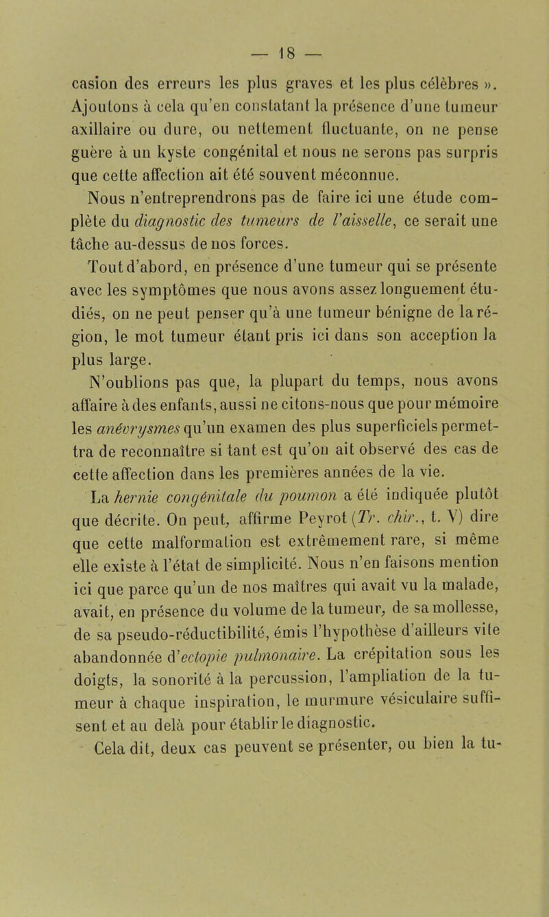 casion des erreurs les plus graves et les plus célèbres ». Ajoutons à cela qu’en constatant la présence d’une tumeur axillaire ou dure, ou nettement fluctuante, on ne pense guère à un kyste congénital et nous ne serons pas surpris que celle affection ait été souvent méconnue. Nous n’entreprendrons pas de faire ici une étude com- plète du diagnostic des tumeurs de Vaisselle, ce serait une tâche au-dessus de nos forces. Tout d’abord, en présence d’une tumeur qui se présente avec les symptômes que nous avons assez longuement étu- diés, on ne peut penser qu’à une tumeur bénigne de la ré- gion, le mot tumeur étant pris ici dans son acception la plus large. N’oublions pas que, la plupart du temps, nous avons affaire àdes enfants, aussi ne citons-nous que pour mémoire les anévrysmes qu’un examen des plus superficiels permet- tra de reconnaître si tant est qu’on ait observé des cas de cette affection dans les premières années de la vie. La hernie congénitale du poumon a été indiquée plutôt que décrite. On peut, affirme Peyrot(7V. chir., t. N) dire que cette malformation est extrêmement rare, si même elle existe à l’état de simplicité. Nous n en taisons mention ici que parce qu’un de nos maîtres qui avait vu la malade, avait, en présence du volume de la tumeur, de sa mollesse, de sa pseudo-réductibilité, émis l’hypothèse d ailleurs vite abandonnée d' ectopie pulmonaire. La crépitation sous les doigts, la sonorité à la percussion, l’ampliation de la tu- meur à chaque inspiration, le murmure vésiculaire suffi- sent et au delà pour établir le diagnostic. Cela dit, deux cas peuvent se présenter, ou bien la tu-