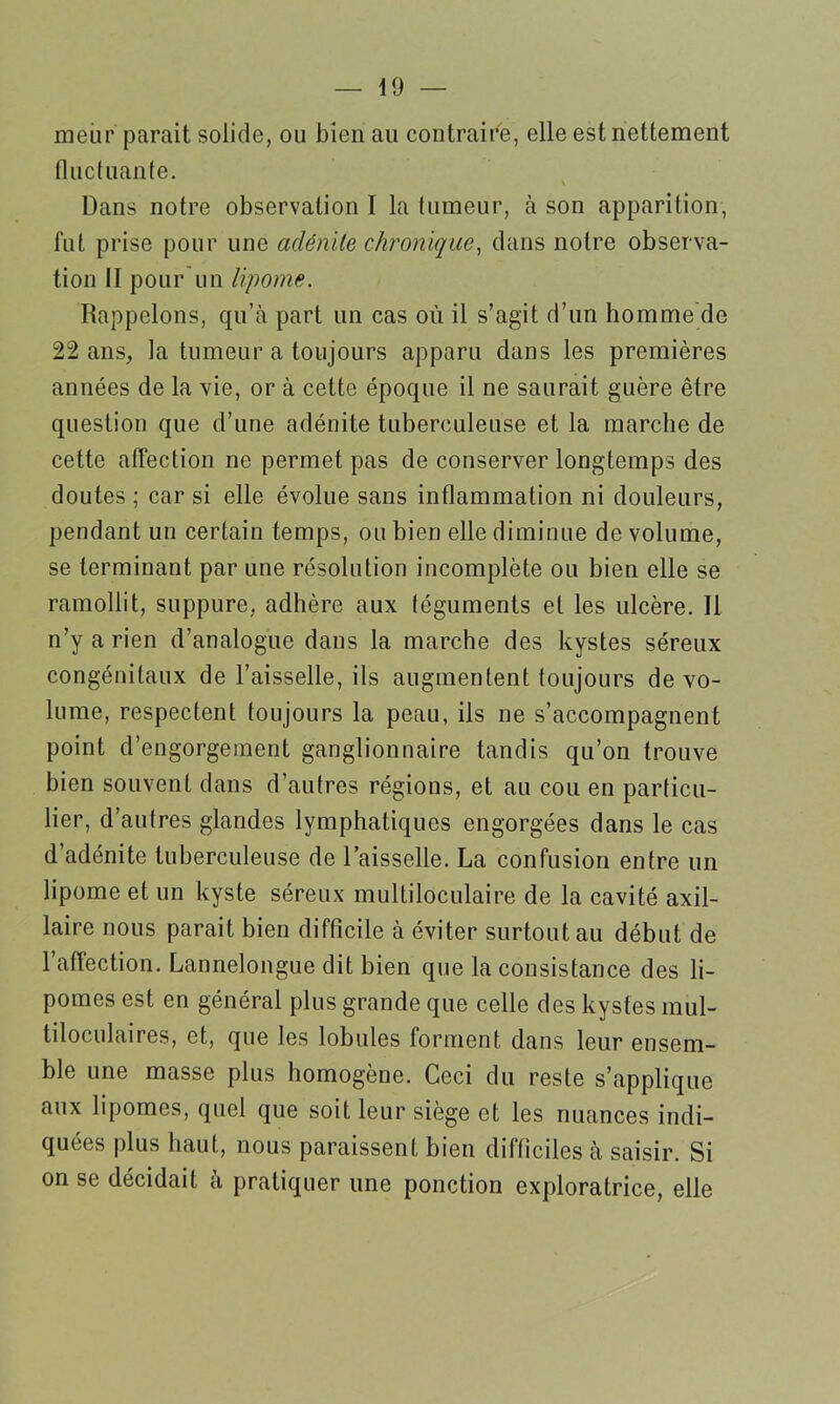 meur parait solide, ou bien au contraire, elle est nettement fluctuante. Dans notre observation I la tumeur, à son apparition, fut prise pour une adénite chronique, dans notre observa- tion II pour un lipome. Rappelons, qu’à part un cas où il s’agit d’un homme de 22 ans, la tumeur a toujours apparu dans les premières années de la vie, or à cette époque il ne saurait guère être question que d’une adénite tuberculeuse et la marche de cette affection ne permet pas de conserver longtemps des doutes ; car si elle évolue sans inflammation ni douleurs, pendant un certain temps, ou bien elle diminue de volume, se terminant par une résolution incomplète ou bien elle se ramollit, suppure, adhère aux téguments et les ulcère. Il n’y a rien d’analogue dans la marche des kystes séreux congénitaux de l’aisselle, ils augmentent toujours de vo- lume, respectent toujours la peau, ils ne s’accompagnent point d’engorgement ganglionnaire tandis qu’on trouve bien souvent dans d’autres régions, et au cou en particu- lier, d’autres glandes lymphatiques engorgées dans le cas d’adénite tuberculeuse de l’aisselle. La confusion entre un lipome et un kyste séreux multiloculaire de la cavité axil- laire nous parait bien difficile à éviter surtout au début de 1 affection. Lannelongue dit bien que la consistance des li- pomes est en général plus grande que celle des kystes mul- tiloculaires, et, que les lobules forment dans leur ensem- ble une masse plus homogène. Ceci du reste s’applique aux lipomes, quel que soit leur siège et les nuances indi- quées plus haut, nous paraissent bien difficiles à saisir. Si on se décidait à pratiquer une ponction exploratrice, elle