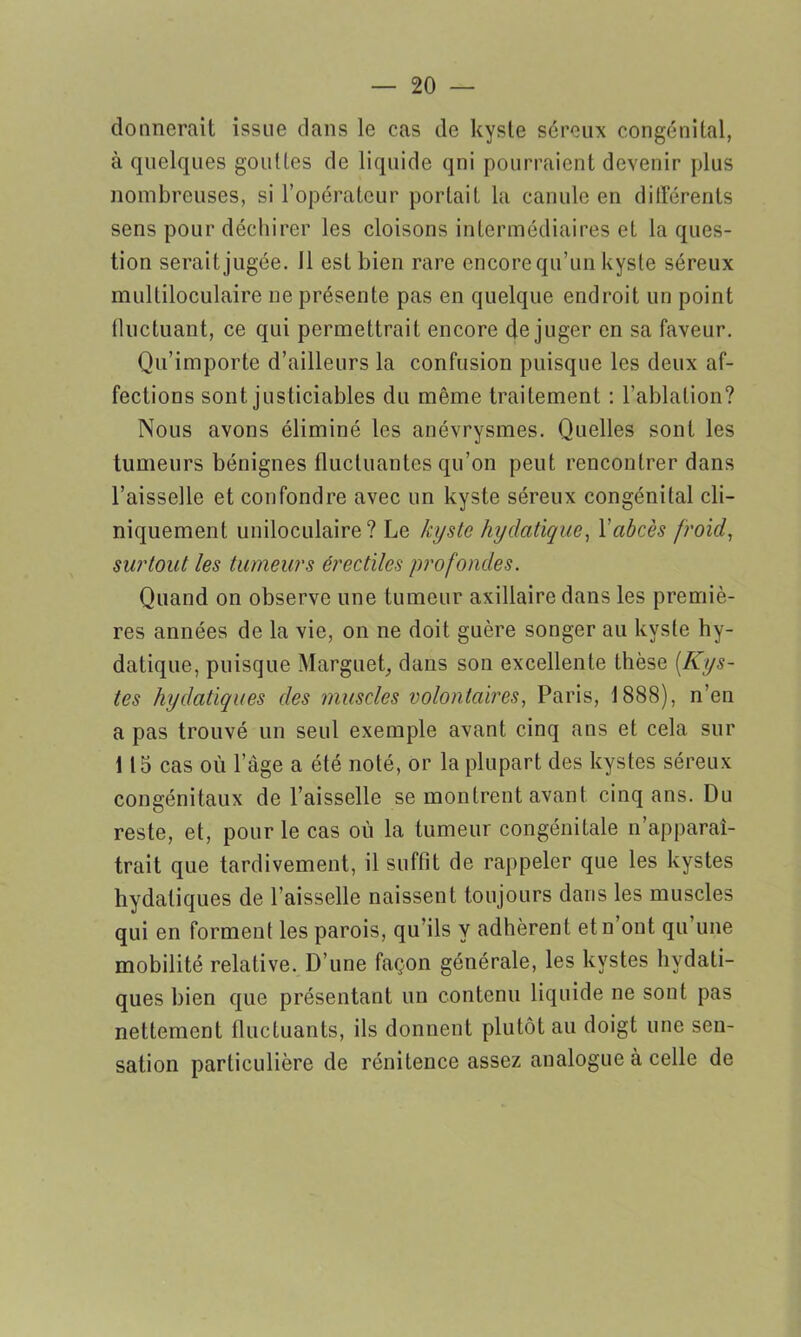 donnerait issue dans le cas de kyste séreux congénital, à quelques gouttes de liquide qni pourraient devenir plus nombreuses, si l’opérateur portait la canule en différents sens pour déchirer les cloisons intermédiaires et la ques- tion seraitjugée. 11 est bien rare encore qu’un kyste séreux multiloculaire ne présente pas en quelque endroit un point fluctuant, ce qui permettrait encore déjuger en sa faveur. Qu’importe d’ailleurs la confusion puisque les deux af- fections sont justiciables du même traitement : l’ablation? Nous avons éliminé les anévrysmes. Quelles sont les tumeurs bénignes fluctuantes qu’on peut rencontrer dans l’aisselle et confondre avec un kyste séreux congénital cli- niquement uniloculaire? Le kyste hydatique, Y abcès froid, surtout les tumeurs érectiles profondes. Quand on observe une tumeur axillaire dans les premiè- res années de la vie, on ne doit guère songer au kyste hy- datique, puisque Marguet, dans son excellente thèse (Kys- tes hydatiques des muscles volontaires, Paris, 1888), n’en a pas trouvé un seul exemple avant cinq ans et cela sur 115 cas où l’àge a été noté, or la plupart des kystes séreux congénitaux de l’aisselle se montrent avant cinq ans. Du reste, et, pour le cas où la tumeur congénitale n’apparaî- trait que tardivement, il suffit de rappeler que les kystes hydatiques de l'aisselle naissent toujours dans les muscles qui en forment les parois, qu’ils y adhèrent etn ont qu une mobilité relative. D’une façon générale, les kystes hydati- ques bien que présentant un contenu liquide ne sont pas nettement fluctuants, ils donnent plutôt au doigt une sen- sation particulière de rénitence assez analogue à celle de