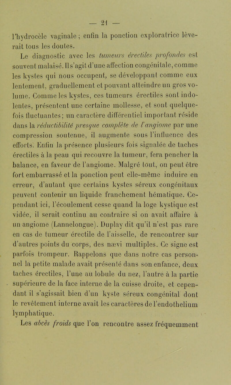 l’hydrocèle vaginale; enfin la ponction exploratrice lève- rait tous les doutes. Le diagnostic avec les tumeurs érectiles profondes est souvent malaisé. Il s’agit d’une affection congénitale, comme les kystes qui nous occupent, se développant comme eux lentement, graduellement et pouvant atteindre un gros vo- lume. Comme les kystes, ces tumeurs érectiles sont indo- lentes, présentent une certaine mollesse, et sont quelque- fois fluctuantes; un caractère différentiel important réside dans la réductibilité presque complète de l'angiome par une compression soutenue, il augmente sous l’influence des efforts. Enfin la présence plusieurs fois signalée de taches érectiles à la peau qui recouvre la tumeur, fera pencher la balance, en faveur de l’angiome. Malgré tout, on peut être fort embarrassé et la ponction peut elle-même induire en erreur, d’autant que certains kystes séreux congénitaux peuvent contenir un liquide franchement hématique. Ce- pendant ici, l’écoulement cesse quand la loge kystique est vidée, il serait continu au contraire si on avait affaire à un angiome (Lannelongue). Duplay dit qu’il n’est pas rare en cas de tumeur érectile de l’aisselle, de rencontrer sur d’autres points du corps, des nævi multiples. Ce signe est parfois trompeur. Rappelons que dans notre cas person- nel la petite malade avait présenté dans son enfance, deux taches érectiles, l’une au lobule du nez, l’autre à la partie supérieure de la face interne de la cuisse droite, et cepen- dant il s’agissait bien d’un kyste séreux congénital dont le revêtement interne avait les caractères de l’endothelium lymphatique. Les abcès froids que l’on rencontre assez fréquemment