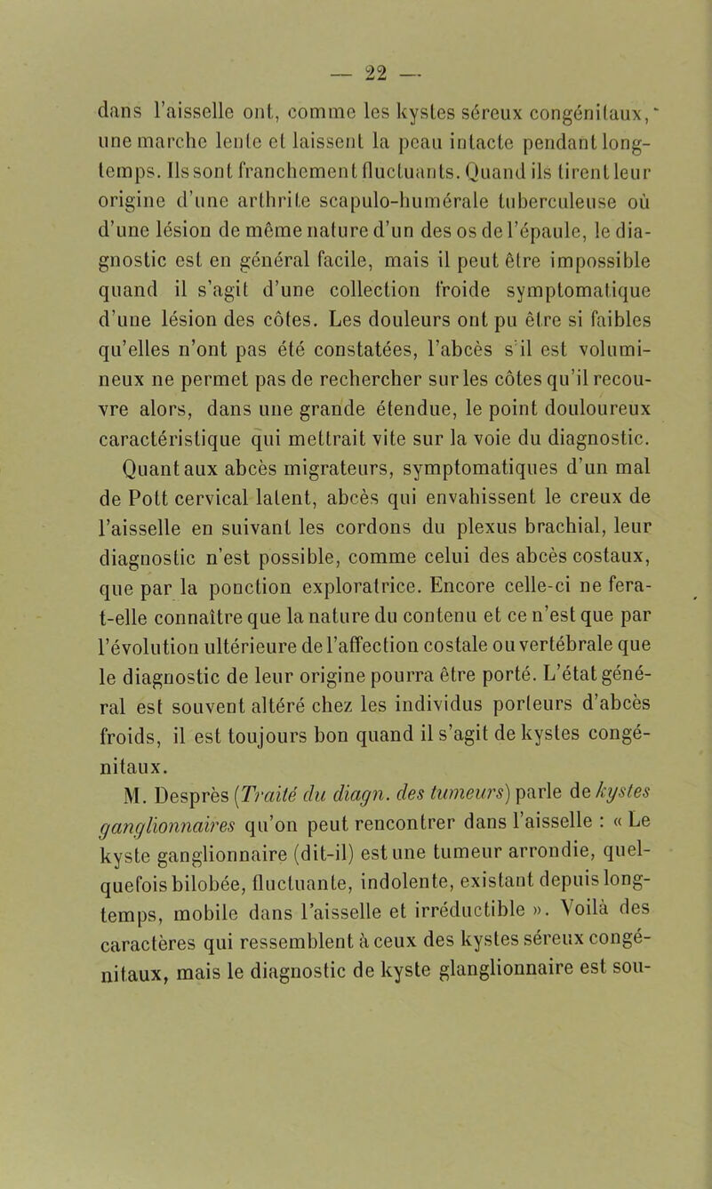 dans l’aisselle ont, comme les kystes séreux congénitaux, une marche lente et laissent la peau intacte pendant long- temps. Ils sont franchement fluctuants. Quand ils tirentleur origine d’une arthrite scapulo-humérale tuberculeuse où d’une lésion de même nature d’un des os de l’épaule, le dia- gnostic est en général facile, mais il peut être impossible quand il s’agit d’une collection froide symptomatique d’une lésion des côtes. Les douleurs ont pu être si faibles qu’elles n’ont pas été constatées, l’abcès s’il est volumi- neux ne permet pas de rechercher sur les côtes qu’il recou- vre alors, dans une grande étendue, le point douloureux caractéristique qui mettrait vite sur la voie du diagnostic. Quant aux abcès migrateurs, symptomatiques d’un mal de Pott cervical latent, abcès qui envahissent le creux de l’aisselle en suivant les cordons du plexus brachial, leur diagnostic n’est possible, comme celui des abcès costaux, que par la ponction exploratrice. Encore celle-ci ne fera- t-elle connaître que la nature du contenu et ce n’est que par l’évolution ultérieure de l’affection costale ou vertébrale que le diagnostic de leur origine pourra être porté. L’état géné- ral est souvent altéré chez les individus porteurs d’abcès froids, il est toujours bon quand il s’agit de kystes congé- nitaux. i\l. Desprès (Traité du diagn. des tumeurs) parle àt kystes ganglionnaires qu’on peut rencontrer dans l’aisselle : « Le kyste ganglionnaire (dit-il) estime tumeur arrondie, quel- quefois bilobée, fluctuante, indolente, existant depuis long- temps, mobile dans l’aisselle et irréductible ». ’S oilà des caractères qui ressemblent à ceux des kystes séreux congé- nitaux, mais le diagnostic de kyste glanglionnaire est son-