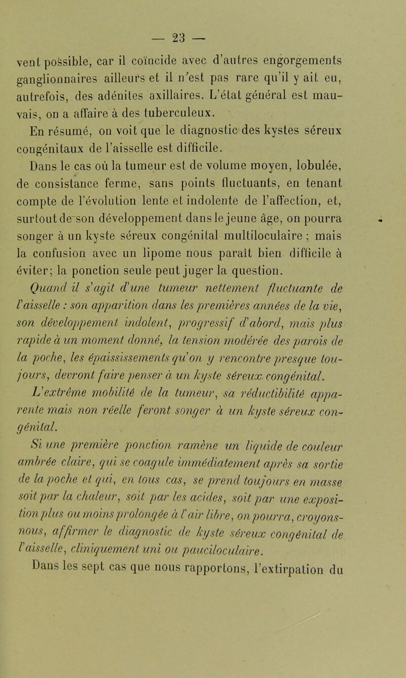 vent possible, car il coïncide avec d’autres engorgements ganglionnaires ailleurs et il n’est pas rare qu’il y ait eu, autrefois, des adénites axillaires. L’état général est mau- vais, on a affaire à des tuberculeux. En résumé, on voit que le diagnostic des kystes séreux congénitaux de l’aisselle est difficile. Dans le cas où la tumeur est de volume moyen, lobulée, de consistance ferme, sans points fluctuants, en tenant compte de l’évolution lente et indolente de l’affection, et, surtout de~son développement dans le jeune âge, on pourra songer à un kyste séreux congénital multiloculaire ; mais la confusion avec un lipome nous paraît bien difficile à éviter; la ponction seule peut juger la question. Quand il s'agit d'une tumeur nettement fluctuante de l'aisselle : son apparition dans les premières années de la nie, son développement indolent, progressif d'abord, mais plus rapide à un moment donné, la tension modérée des parois de la poche, les épaississements quon y rencontre presque tou- jours, devront faire penser à un kyste séreux congénital. L'extrême mobilité de la tumeur, sa récluctibilité appa- rente mais non réelle feront songer à un kyste séreux con- génital. Si une première ponction ramène un liquide de couleur ambrée claire, qui se coagule immédiatement après sa sortie de la poche et qui, en tous cas, se prend toujours en masse soit par la chaleur, soit par les acides, soit par une exposi- tion plus ou moins prolongée cil'air libre, on pourra, croyons- nous, affirmer le diagnostic de kyste séreux congénital de l'aisselle, cliniquement uni ou pauciloculcùre. Dans les sept cas que nous rapportons, l’extirpation du