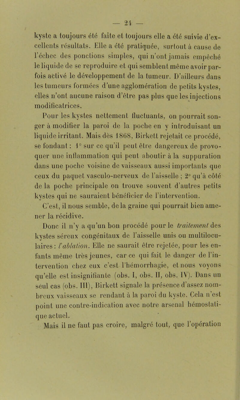 kyste a toujours été faite et toujours elle a été suivie d’ex- cellents résultats. Elle a été pratiquée, surtout à cause de l’échec des ponctions simples, qui n’ont jamais empêché le liquide de se reproduire et qui semblent même avoir par- fois activé le développement de la tumeur. D’ailleurs dans les tumeurs formées d’une agglomération de petits kystes, elles n’ont aucune raison d’être pas plus que les injections modificatrices. Pour les kystes nettement fluctuants, on pourrait son- ger à modifier la paroi de la poche en y introduisant un liquide irritant. Mais dès 18G8, Birketl rejetait ce procédé, se fondant : 1° sur ce qu’il peut être dangereux de provo- quer une inflammation qui peut aboutir à la suppuration dans une poche voisine de vaisseaux aussi importants que ceux du paquet vasculo-nerveux de l’aisselle ; 2° qu’à côté de la poche principale on trouve souvent d’autres petits kystes qui ne sauraient bénéficier de l’intervention. C’est, il nous semble, de la graine qui pourrait bien ame- ner la récidive. Donc il n’y a qu’un bon procédé pour le traitement des kystes séreux congénitaux de l’aisselle unis ou multilocu- laires: l'ablation. Elle ne saurait être rejetée, pour les en- fants même très jeunes, car ce qui fait le danger de l’in- tervention chez eux c’est l’hémorrhagie, et nous voyons qu’elle est insignifiante (obs. I, obs. II, obs. IV). Dans un seul cas (obs. III), Birkett signale la présence d’assez nom- breux vaisseaux se rendant à la paroi du kyste. Cela n’est point une contre-indication avec notre arsenal hémostati- que actuel. Mais il ne faut pas croire, malgré tout, que l’opération