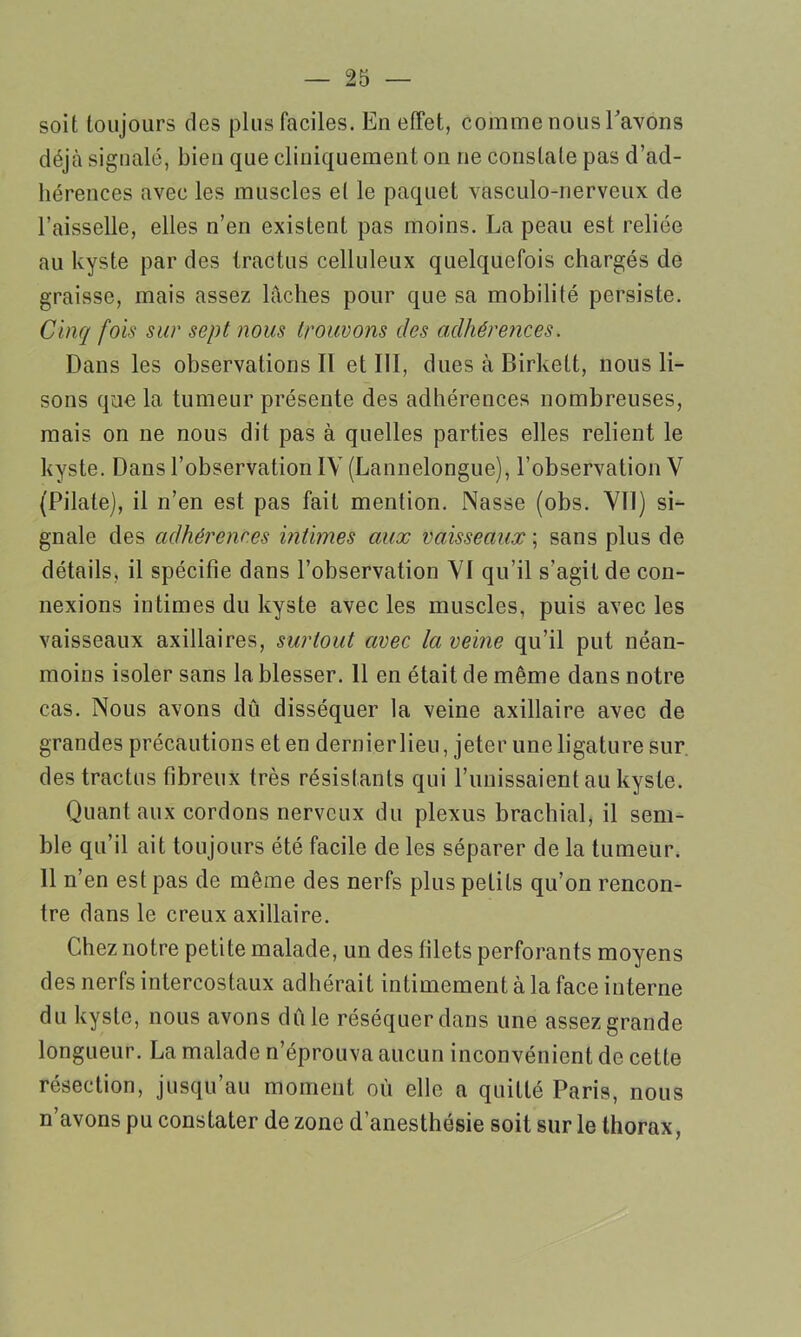 soit toujours des plus faciles. En effet, comme nous l'avons déjà signalé, bien que cliniquement on ne constate pas d’ad- hérences avec les muscles et le paquet vasculo-nerveux de l’aisselle, elles n’en existent pas moins. La peau est reliée au kyste par des tractus celluleux quelquefois chargés de graisse, mais assez lâches pour que sa mobilité persiste. Cinq fois sur sept nous trouvons des adhérences. Dans les observations II et III, dues à Birkett, nous li- sons que la tumeur présente des adhérences nombreuses, mais on ne nous dit pas à quelles parties elles relient le kyste. Dans l’observation IV (Lannelongue), l’observation V (Pilate), il n’en est pas fait mention. Nasse (obs. VII) si- gnale des adhérences intimes aux vaisseaux ; sans plus de détails, il spécifie dans l’observation VI qu’il s’agit de con- nexions intimes du kyste avec les muscles, puis avec les vaisseaux axillaires, surtout avec la veine qu’il put néan- moins isoler sans la blesser. 11 en était de même dans notre cas. Nous avons dû disséquer la veine axillaire avec de grandes précautions et en dernier lieu, jeter une ligature sur des tractus fibreux très résistants qui l’unissaient au kyste. Quant aux cordons nerveux du plexus brachial, il sem- ble qu’il ait toujours été facile de les séparer de la tumeur. 11 n’en est pas de même des nerfs plus petits qu’on rencon- tre dans le creux axillaire. Chez notre petite malade, un des filets perforants moyens des nerfs intercostaux adhérait intimement à la face interne du kyste, nous avons dû le réséquer dans une assez grande longueur. La malade n’éprouva aucun inconvénient de cette résection, jusqu’au moment où elle a quitté Paris, nous n’avons pu constater de zone d’anesthésie soit sur le thorax,