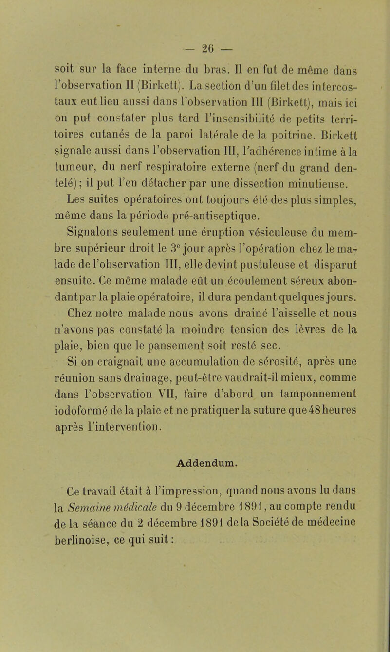 soit sur la face interne du bras. Il en fut de même dans l’observation II (Birkelt). La section d’un filet des intercos- taux eut lieu aussi dans l’observation 111 (Birkelt), mais ici on put constater plus tard l’insensibilité de petits terri- toires cutanés de la paroi latérale de la poitrine. Birkett signale aussi dans l’observation III, l'adhérence intime à la tumeur, du nerf respiratoire externe (nerf du grand den- telé); il put l’en détacher par une dissection minutieuse. Les suites opératoires ont toujours été des plus simples, même dans la période pré-antiseptique. Signalons seulement une éruption vésiculeuse du mem- bre supérieur droit le 3e jour après l’opération chez le ma- lade de l’observation III, elle devint pustuleuse et disparut ensuite. Ce même malade eût un écoulement séreux abon- dantpar la plaie opératoire, il dura pendant quelques jours. Chez notre malade nous avons drainé l’aisselle et nous n’avons pas constaté la moindre tension des lèvres de la plaie, bien que le pansement soit resté sec. Si on craignait une accumulation de sérosité, après une réunion sans drainage, peut-être vaudrait-il mieux, comme dans l’observation VII, faire d’abord un tamponnement iodoformé de la plaie et ne pratiquer la suture que 48 heures après l’intervention. Addendum. Ce travail était à l’impression, quand nous avons lu dans la Semaine médicale du 9 décembre 1891, au compte rendu de la séance du 2 décembre 1891 delà Société de médecine berlinoise, ce qui suit :