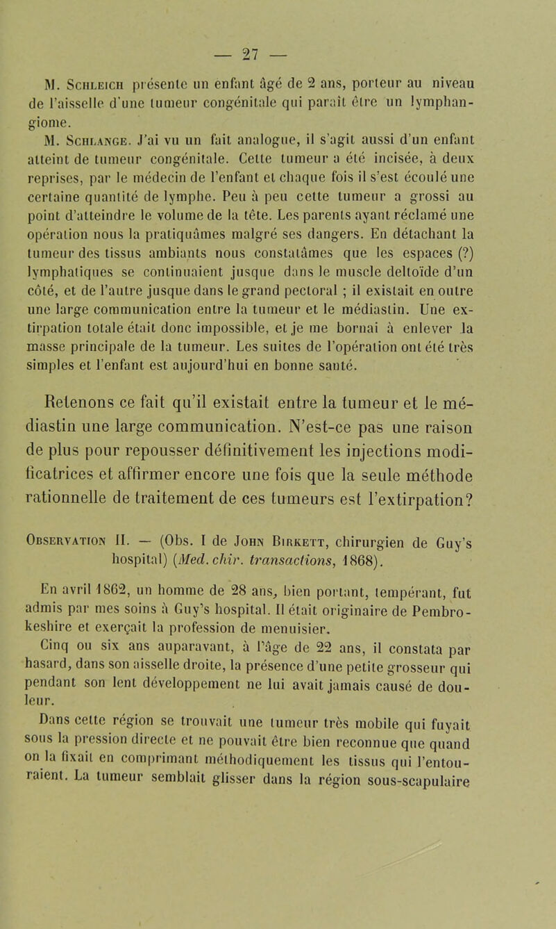 M. Scmleich présenle un enf;ini âgé de 2 ans, porteur au niveau de l’aisselle d'une tumeur congénitale qui parait être un lymphan- giome. M. Schlange. J’ai vu un fait analogue, il s’agit aussi d’un enfant atteint de tumeur congénitale. Cette tumeur a été incisée, à deux reprises, par le médecin de l’enfant et chaque fois il s’est écoulé une certaine quantité de lymphe. Peu à peu cette tumeur a grossi au point d’atteindre le volume de la tête. Les parents ayant réclamé une opération nous la pratiquâmes malgré ses dangers. En détachant la tumeur des tissus ambiants nous constatâmes que les espaces (?) lymphatiques se continuaient jusque dans le muscle deltoïde d’un côté, et de l’autre jusque dans le grand pectoral ; il existait en outre une large communication entre la tumeur et le médiastin. Une ex- tirpation totale était donc impossible, et je me bornai à enlever la masse principale de la tumeur. Les suites de l’opération ont été très simples et l’enfant est aujourd’hui en bonne santé. Retenons ce fait qu’il existait entre la tumeur et le mé- diastin une large communication. N’est-ce pas une raison de plus pour repousser définitivement les injections modi- ficatrices et affirmer encore une fois que la seule méthode rationnelle de traitement de ces tumeurs est l’extirpation? Observation II. — (Obs. I de John Birkett, chirurgien de Guy’s hospital) (Med.chir. transactions, 1868). En avril 1862, un homme de 28 ans, bien portant, tempérant, fut admis par mes soins à Guy’s hospital. Il était originaire de Pembro- keshire et exerçait la profession de menuisier. Cinq ou six ans auparavant, à l’âge de 22 ans, il constata par hasard, dans son aisselle droite, la présence d’une petite grosseur qui pendant son lent développement ne lui avait jamais causé de dou- leur. Dans celte région se trouvait une tumeur très mobile qui fuyait sous la pression directe et ne pouvait être bien reconnue que quand on la fixait en comprimant méthodiquement les tissus qui l’entou- raient. La tumeur semblait glisser dans la région sous-scapulaire