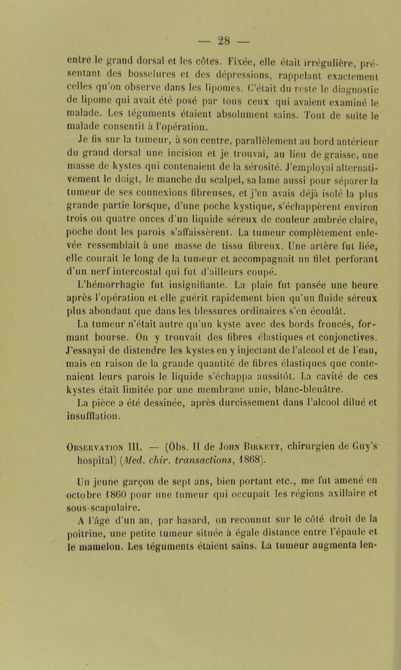 entre le grand dorsal et les côtes. Fixée, elle était irrégulière, pré- sentant des bosselures et des dépressions, rappelant exactement celles qu’on observe dans les lipomes. C’était du reste le diagnostic de lipome qui avait été posé par tous ceux qui avaient examiné le malade. Les téguments étaient absolument sains. Tout de suite le malade consentit à l’opération. Je fis sur la tumeur, à son centre, parallèlement au bord antérieur du grand dorsal une incision et je trouvai, au lieu de graisse, une masse de kystes qui contenaient de la sérosité. J’employai alternati- vement le doigt, le manche du scalpel, sa lame aussi pour séparer la tumeur de ses connexions fibreuses, et j’en avais déjà isolé la plus grande partie lorsque, d’une poche kystique, s’échappèrent environ trois ou quatre onces d’un liquide séreux de couleur ambrée claire, poche dont les parois s’affaissèrent. La tumeur complètement enle- vée ressemblait à une masse de tissu fibreux. Une artère fut liée, elle courait le long de la tumeur et accompagnait un filet perforant d’un nerf intercostal qui fut d’ailleurs coupé. L’hémorrhagie fut insignifiante. La plaie fut pansée une heure après l’opération et elle guérit rapidement bien qu’un fluide séreux plus abondant que dans les blessures ordinaires s’en écoulât. La tumeur n’était autre qu’un kyste avec des bords froncés, for- mant bourse. On y trouvait des fibres élastiques et conjonctives. J’essayai de distendre les kystes en y injectant de l’alcool et de l’eau, mais en raison de la grande quantité de fibres élastiques que conte- naient leurs parois le liquide s’échappa aussitôt. La cavité de ces kystes était limitée par une membrane unie, blanc-bleuâtre. La pièce a été dessinée, après durcissement dans l’alcool dilué et insufflation. Observation III. — (Obs. II de John Birkett, chirurgien de Guy’s hospital) [Med. chir. transactions, 1868). Un jeune garçon de sept ans, bien portant etc., me fut amené en octobre 1860 pour une tumeur qui occupait les régions axillaire et sous-scapulaire. A l’âge d’un an, par hasard, on reconnut sur le côté droit de la poitrine, une petite tumeur située à égale distance entre l’épaule et le mamelon. Les téguments étaient sains. La tumeur augmenta len-