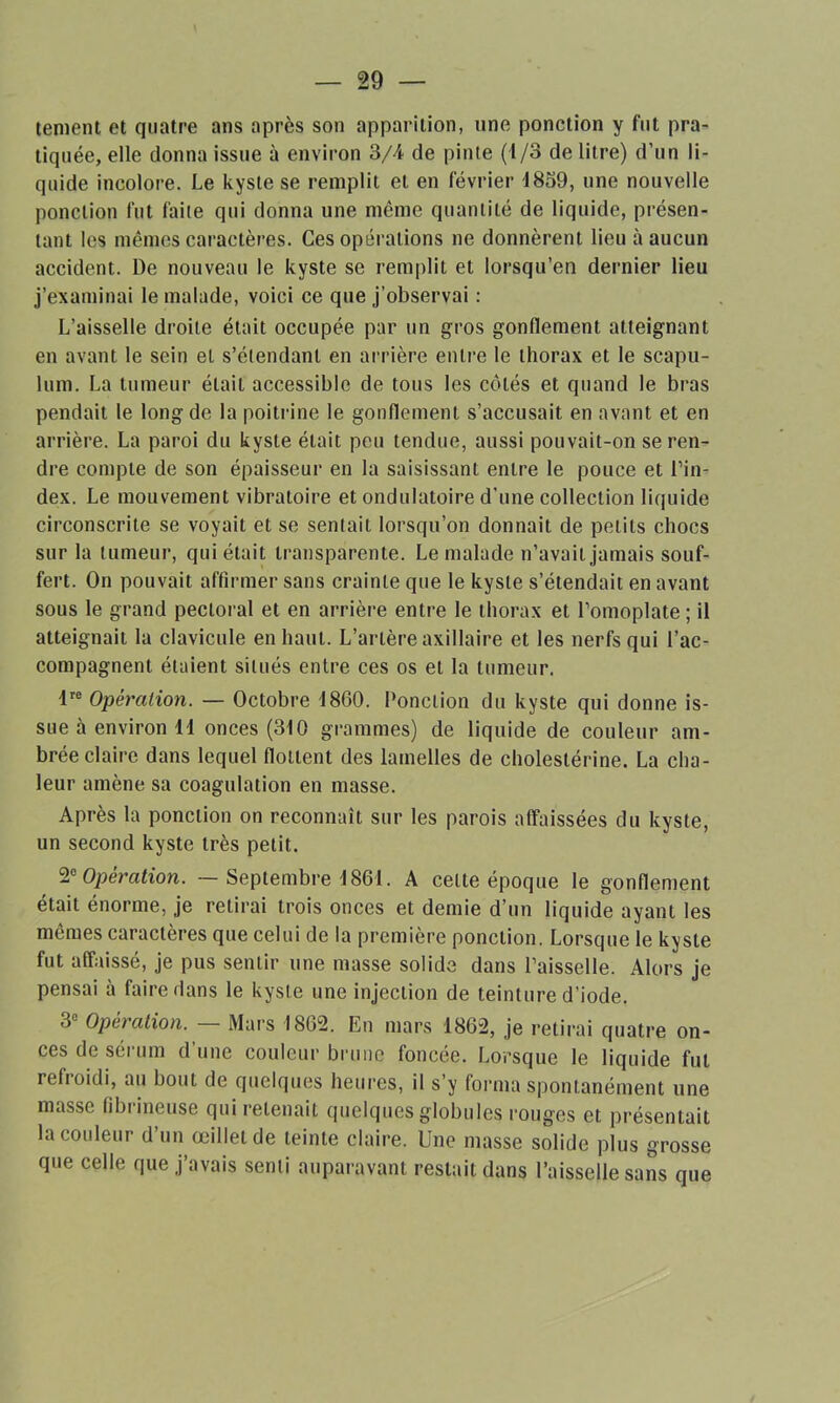 tentent et quatre ans après son apparition, une ponction y fut pra- tiquée, elle donna issue à environ 3/4 de pinte (1/3 de litre) d’un li- quide incolore. Le kyste se remplit et en février 1859, une nouvelle ponction fut faite qui donna une même quantité de liquide, présen- tant les mêmes caractères. Ces opérations ne donnèrent lieu à aucun accident. De nouveau le kyste se remplit et lorsqu’en dernier lieu j’examinai le malade, voici ce que j’observai : L’aisselle droite était occupée par un gros gonflement atteignant en avant le sein et s’étendant en arrière entre le thorax et le scapu- lum. La tumeur était accessible de tous les côtés et quand le bras pendait le long de la poitrine le gonflement s’accusait en avant et en arrière. La paroi du kyste était peu tendue, aussi pouvait-on se ren- dre compte de son épaisseur en la saisissant entre le pouce et l’in- dex. Le mouvement vibratoire et ondulatoire d’une collection liquide circonscrite se voyait et se sentait lorsqu’on donnait de petits chocs sur la tumeur, qui était transparente. Le malade n’avait jamais souf- fert. On pouvait affirmer sans crainte que le kyste s’étendait en avant sous le grand pectoral et en arrière entre le thorax et l’omoplate; il atteignait la clavicule en haut. L’artère axillaire et les nerfs qui l’ac- compagnent étaient situés entre ces os et la tumeur. lre Opération. — Octobre 1860. Ponction du kyste qui donne is- sue à environ li onces (310 grammes) de liquide de couleur am- brée claire dans lequel flottent des lamelles de cholestérine. La cha- leur amène sa coagulation en masse. Après la ponction on reconnaît sur les parois affaissées du kyste, un second kyste très petit. 2° Opération. — Septembre \861. A celte époque le gonflement était énorme, je retirai trois onces et demie d’un liquide ayant les mêmes caractères que celui de la première ponction. Lorsque le kyste fut affaissé, je pus sentir une masse solide dans l’aisselle. Alors je pensai a faire dans le kyste une injection de teinture d’iode. 3e Opération. — Mars 1862. En mars 1862, je retirai quatre on- ces de sérum d’une couleur brune foncée. Lorsque le liquide fut refioidi, au bout de quelques heures, il s’y forma spontanément une masse fibrineuse qui retenait quelques globules rouges et présentait la couleur d’un œillet de teinte claire. Une masse solide plus grosse que celle que j’avais senti auparavant restait dans l’aisselle sans que