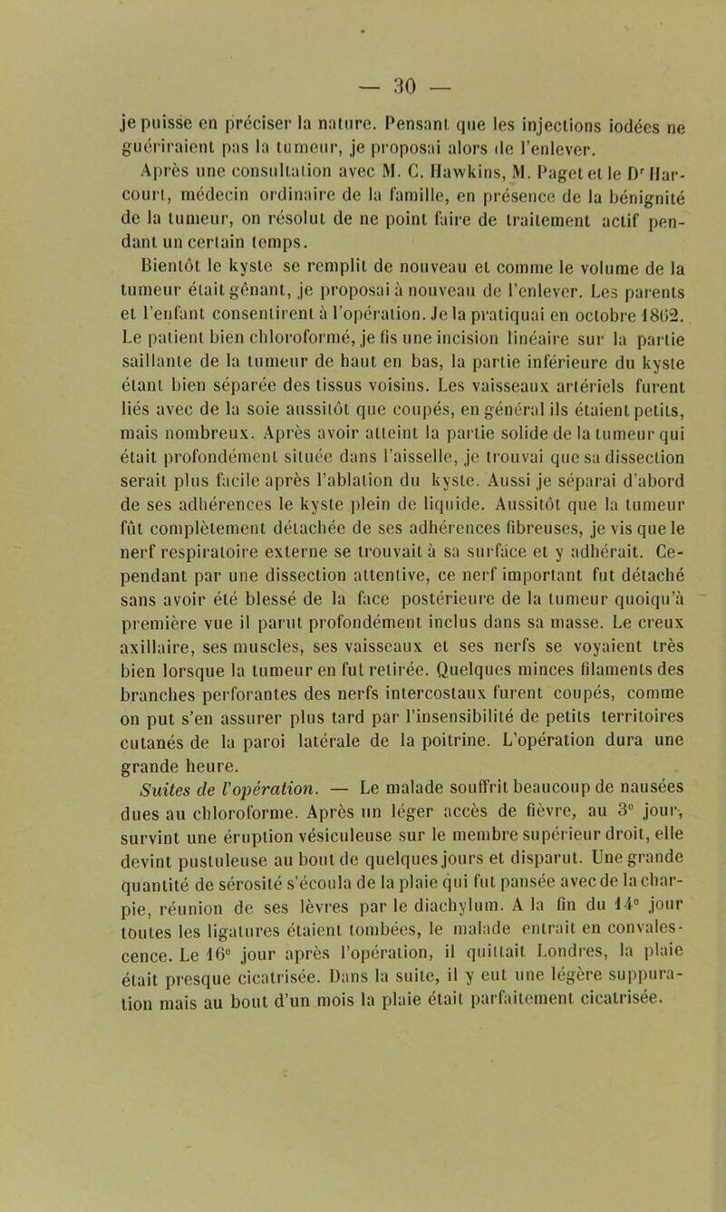 je puisse en préciser la nature. Pensant que les injections iodées ne guériraient pas la tumeur, je proposai alors de l’enlever. Après une consultation avec M. G. Hawkins, M. Pagetetle D'Har- court, médecin ordinaire de la famille, en présence de la bénignité de la tumeur, on résolut de ne point faire de traitement actif pen- dant un certain temps. Bientôt le kyste se remplit de nouveau et comme le volume de la tumeur était gênant, je proposai à nouveau de l’enlever. Les parents et l’enfant consentirent à l’opération. Je la pratiquai en octobre 1802. Le patient bien chloroformé, je fis une incision linéaire sur la partie saillante de la tumeur de haut en bas, la partie inférieure du kyste étant bien séparée des tissus voisins. Les vaisseaux artériels furent liés avec de la soie aussitôt que coupés, en général ils étaient petits, mais nombreux. Après avoir atteint la partie solide de la tumeur qui était profondément située dans l’aisselle, je trouvai que sa dissection serait plus facile après l’ablation du kyste. Aussi je séparai d’abord de ses adhérences le kyste plein de liquide. Aussitôt que la tumeur fût complètement détachée de ses adhérences fibreuses, je vis que le nerf respiratoire externe se trouvait à sa surface et y adhérait. Ce- pendant par une dissection attentive, ce nerf important fut détaché sans avoir été blessé de la face postérieure de la tumeur quoiqu’il première vue il parut profondément inclus dans sa masse. Le creux axillaire, ses muscles, ses vaisseaux et ses nerfs se voyaient très bien lorsque la tumeur en fut retirée. Quelques minces filaments des branches perforantes des nerfs intercostaux furent coupés, comme on put s’en assurer plus tard par l’insensibilité de petits territoires cutanés de la paroi latérale de la poitrine. L’opération dura une grande heure. Suites de l'opération. — Le malade souffrit beaucoup de nausées dues au chloroforme. Après un léger accès de fièvre, au 3° jour, survint une éruption vésiculeuse sur le membre supérieur droit, elle devint pustuleuse au bout de quelques jours et disparut. Une grande quantité de sérosité s’écoula de la plaie qui fut pansée avec de la char- pie, réunion de ses lèvres parle diachylum. A la fin du 14° jour toutes les ligatures étaient tombées, le malade entrait en convales- cence. Le 16e jour après l’opération, il quittait Londres, la plaie était presque cicatrisée. Dans la suite, il y eut une légère suppura- tion mais au bout d’un mois la plaie était parfaitement cicatrisée.