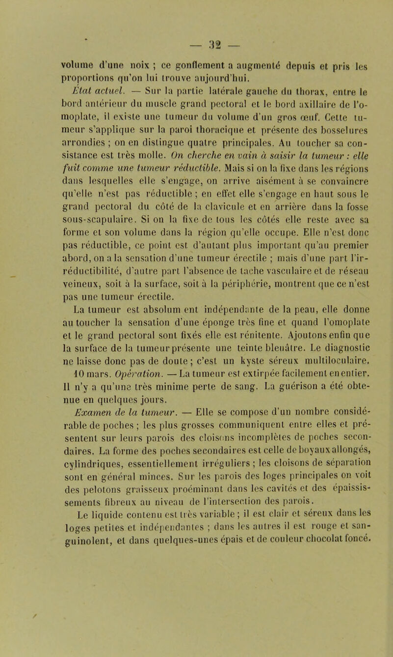 — .‘32 — volume d’une noix ; ce gonflement a augmenté depuis et pris les proportions qu’on lui trouve aujourd’hui. Etat actuel. — Sur la partie latérale gauche du thorax, entre le bord antérieur du muscle grand pectoral et le bord axillaire de l'o- moplate, il existe une tumeur du volume d’un gros œuf. Cette tu- meur s’applique sur la paroi thoracique et présente des bosselures arrondies ; on en distingue quatre principales. Au loucher sa con- sistance est très molle. On cherche en vain à saisir la tumeur : elle fuit comme une tumeur réductible. Mais si on la fixe dans les régions dans lesquelles elle s’engage, on arrive aisément à se convaincre qu’elle n’est pas réductible ; en effet elle s’engage en haut sous le grand pectoral du côté de la clavicule et en arrière dans la fosse sous-scapulaire. Si on la fixe de tous les côtés elle reste avec sa forme et son volume dans la région qu’elle occupe. Elle n’est donc pas réductible, ce point est d’autant plus important qu’au premier abord, on a la sensation d’une tumeur érectile ; mais d’une part l’ir- réductibilité, d’autre part l’absence de tache vasculaire et de réseau veineux, soit à la surface, soit à la périphérie, montrent que ce n’est pas une tumeur érectile. La tumeur est absolum eut indépendante de la peau, elle donne au toucher la sensation d’une éponge très fine et quand l’omoplate et le grand pectoral sont fixés elle est rénitente. Ajoutons enfin que la surface de la tumeur présente une teinte bleuâtre. Le diagnostic ne laisse donc pas de doute; c’est un kyste séreux multiloculaire. 10 mars. Opération. — La tumeur est extirpée facilement en entier. 11 n’y a qu’une très minime perte de sang. La guérison a été obte- nue en quelques jours. Examen de la tumeur. — Elle se compose d’un nombre considé- rable de poches ; les plus grosses communiquent entre elles et pré- sentent sur leurs parois des cloisons incomplètes de poches secon- daires. La forme des poches secondaires est celle de boyaux allongés, cylindriques, essentiellement irréguliers; les cloisons de séparation sont en général minces. Sur les parois des loges principales on voit des pelotons graisseux proéminant dans les cavités et des épaissis- sements fibreux au niveau de l’intersection des parois. Le liquide contenu est très variable ; il est clair et séreux dans les loges petites et indépendantes ; dans les autres il est rouge et san- guinolent, et dans quelques-unes épais et de couleur chocolat foncé. /