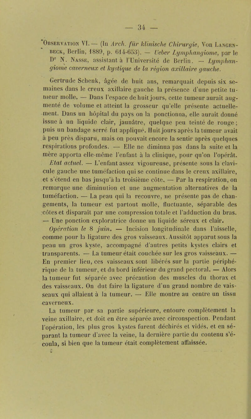 Observation VI.— (In Arch. für klinische Chirurgie, Von Langen- beck, Berlin, 1880, p. 614-633). — Ueber Lymphangiome, parle Dr N. Nasse, assistant à l’Université de Berlin. — Lymphan- giome caverneux et kystique de la région axillaire gauche. Gertrude Schenk, âgée de huit ans, remarquait depuis six se- maines dans le creux axillaire gauche la présence d’une petite tu- meur molle. •— Dans l’espace de huit jours, cette tumeur aurait aug- menté de volume et atteint la grosseur qu’elle présente actuelle- ment. Dans un hôpital du pays on la ponctionna, elle aurait donné issue à un liquide clair, jaunâtre, quelque peu teinté de rouge; puis un bandage serré fut appliqué. Huit jours après la tumeur avait à peu près disparu, mais on pouvait encore la sentir après quelques respirations profondes. — Elle ne diminua pas dans la suite et la mère apporta elle-même l’enfant à la clinique, pour qu’on l’opérât. Etat actuel. — L’enfant assez vigoureuse, présente sous la clavi- cule gauche une tuméfaction qui se continue dans le creux axillaire, et s’étend en bas jusqu’à la troisième côte. — Par la respiration, on remarque une diminution et une augmentation alternatives de la tuméfaction. — La peau qui la recouvre, ne présente pas de chan- gements, la tumeur est partout molle, fluctuante, séparable des côtes et disparaît par une compression totale et l’adduction du bras. — Une ponction exploratrice donne un liquide séreux et clair. Opération le 8 juin. — Incision longitudinale dans l’aisselle, comme pour la ligature des gros vaisseaux. Aussitôt apparut sous la peau un gros kyste, accompagné d’autres petits kystes clairs et transparents. — La tumeur était couchée sur les gros vaisseaux. — En premier lieu, ces vaisseaux sont libérés sur la parlie périphé- rique de la tumeur, et du bord inférieur du grand pectoral. — Alors la tumeur fut séparée avec précaution des muscles du thorax et des vaisseaux. On dut faire la ligature d’un grand nombre de vais- seaux qui allaient à la tumeur. — Elle montre au centre un tissu caverneux. La tumeur par sa partie supérieure, entoure complètement la veine axillaire, et doit en être séparée avec circonspection. Pendant l’opération, les plus gros kystes furent déchirés et vidés, et en sé- parant la tumeur d’avec la veine, la dernière partie du contenu s’é- coula, si bien que la tumeur était complètement affaissée.