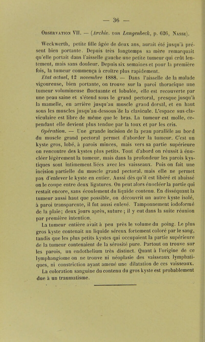 Observation VII. — (Archiv. von Langenbeck, p. 626, Nasse). Weckwerth, petite (ille âgée de deux ans, aurait été jusqu’à pré- sent bien portante. Depuis très longtemps sa mère remarquait qu’elle portait dans l’aisselle gauche une petite tumeur qui crût len- tement, mais sans douleur. Depuis six semaines et pour la première fois, la tumeur commença à croître plus rapidement. État actuel, 12 novembre 1888. — Dans l’aisselle de la malade vigoureuse, bien portante, on trouve sur la paroi thoracique une tumeur volumineuse fluctuante et lobulée, elle est recouverte par une peau saine et s’étend sous le grand pectoral, presque jusqu’à la mamelle, en arrière jusqu’au muscle grand dorsal, et en haut sous les muscles jusqu’au-dessous'de la clavicule. L’espace sus-cla- viculaire est libre de même que le bras. La tumeur est molle, ce- pendant elle devient plus tendue par la toux et par les cris. Opération. — Une grande incision de la peau parallèle au bord du muscle grand pectoral permet d’aborder la tumeur. C’est un kyste gros, lobé, à parois minces, mais vers sa partie supérieure on rencontre des kystes plus petits. Tout d’abord on réussit à énu- cléer légèrement la tumeur, mais dans la profondeur les parois kys- tiques sont intimement liées avec les vaisseaux. Puis on fait une incision partielle du muscle grand pectoral, mais elle ne permet pas d’enlever le kyste en entier. Aussi dès qu’il est libéré et abaissé on le coupe entre deux ligatures. On peut alors énucléer la partie qui restait encore, sans écoulement du liquide contenu. En disséquant la tumeur aussi haut que possible, on découvrit un autre kyste isolé, à paroi transparente, il fut aussi enlevé. Tamponnement iodoformé de la plaie; deux jours après, suture ; il y eut dans la suite réunion par première intention. La tumeur entière avait à peu près le volume du poing. Le plus gros kyste contenait un liquide séreux fortement coloré par le sang, tandis que les plus petits kystes qui occupaient la partie supérieure de la tumeur contenaienl de la sérosité pure. Partout on trouve sur les parois, un endothélium très distinct. Quant à l’origine de ce lymphangiome on ne trouve ni néoplasie des vaisseaux lymphati- ques, ni constriclion ayant amené une dilatation de ces vaisseaux. La coloration sanguine du contenu du gros kyste est probablement due à un traumatisme.