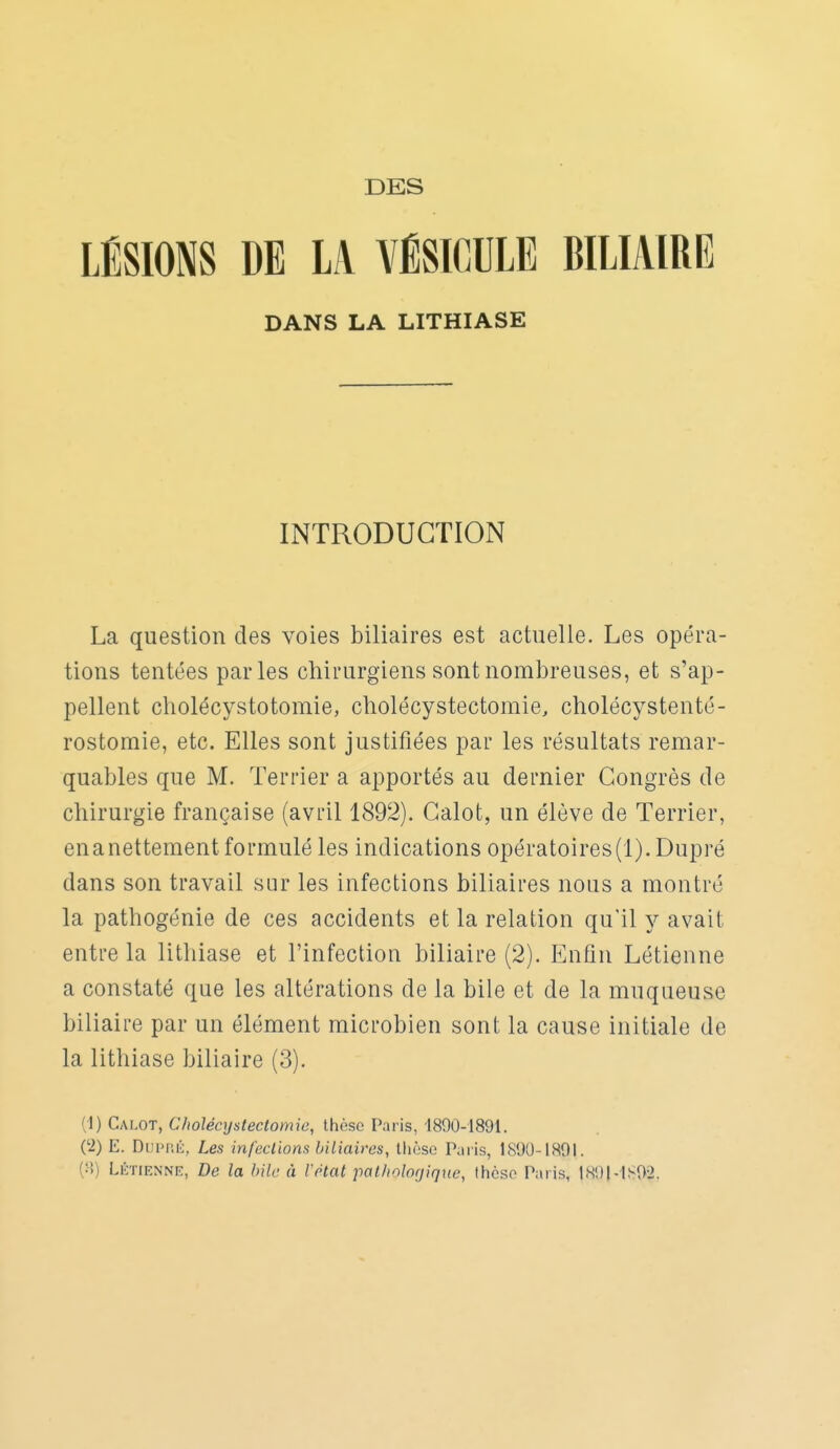 DES LÉSIONS DE LA VÉSICULE BILIAIRE DANS LA LITHIASE INTRODUCTION La question des voies biliaires est actuelle. Les opéra- tions tentées parles chirurgiens sont nombreuses, et s'ap- pellent cholécystotomie, cholécystectomie, cholécystenté- rostomie, etc. Elles sont justifiées par les résultats remar- quables que M. Terrier a apportés au dernier Congrès de chirurgie française (avril 1892). Calot, un élève de Terrier, enanettement formulé les indications opératoires(l). Dupré dans son travail sur les infections biliaires nous a montré la pathogénie de ces accidents et la relation qu'il y avait entre la lithiase et l'infection biliaire (2). Enfin Létienne a constaté que les altérations de la bile et de la muqueuse biliaire par un élément microbien sont la cause initiale de la lithiase biliaire (3). (1) Calot, Cholécystectomio, thèse Paris, 1890-1891. (2) E. Dupfiii, Les infcelions biliaires, thèse Paris, 1890-1891. (:•!) LÉTIENNE, De la bile à Vétat pal/iolorjiqne, thèse Paris, IS9MS9-2.