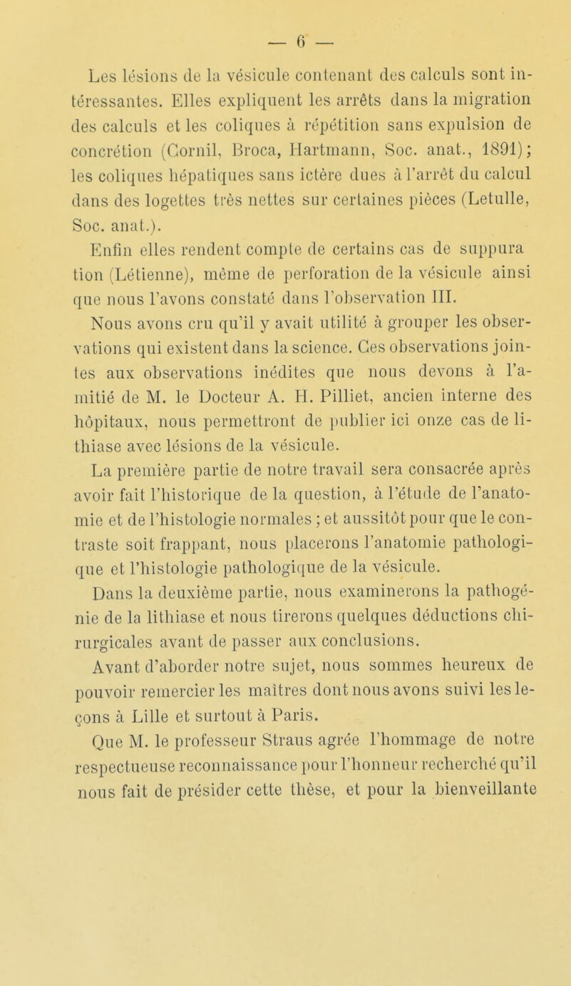 Les lésions de la vésicule contenant des calculs sont in- téressantes. Elles expliquent les arrêts dans la migration des calculs et les coliques à répétition sans expulsion de concrétion (Cornil, Broca, Hartmann, Soc. anat., 1891); les coliques hépatiques sans ictère dues à l'arrêt du calcul dans des logettes très nettes sur certaines pièces (LetuUe, Soc. anat.). Enfin elles rendent compte de certains cas de suppura tion (Létienne), même de perforation de la vésicule ainsi que nous l'avons constaté dans l'observation III. Nous avons cru qu'il y avait utilité à grouper les obser- vations qui existent dans la science. Ces observations join- tes aux observations inédites que nous devons à l'a- mitié de M. le Docteur A. H. Pilliet, ancien interne des hôpitaux, nous permettront de jinblier ici onze cas de li- thiase avec lésions de la vésicule. La première partie de notre travail sera consacrée après avoir fait l'historique de la question, à l'étude de l'anato- mie et de l'histologie normales ; et aussitôt pour que le con- traste soit frappant, nous placerons l'anatomie pathologi- que et l'histologie pathologique de la vésicule. Dans la deuxième partie, nous examinerons la pathogé- nie de la lithiase et nous tirerons quelques déductions chi- rurgicales avant de passer aux conclusions. Avant d'aborder notre sujet, nous sommes heureux de pouvoir remercier les maîtres dont nous avons suivi les le- çons à Lille et surtout à Paris. Que M. le professeur Straus agrée l'hommage de notre respectueuse reconnaissance pour l'honneur recherché qu'il nous fait de présider cette thèse, et pour la bienveillante