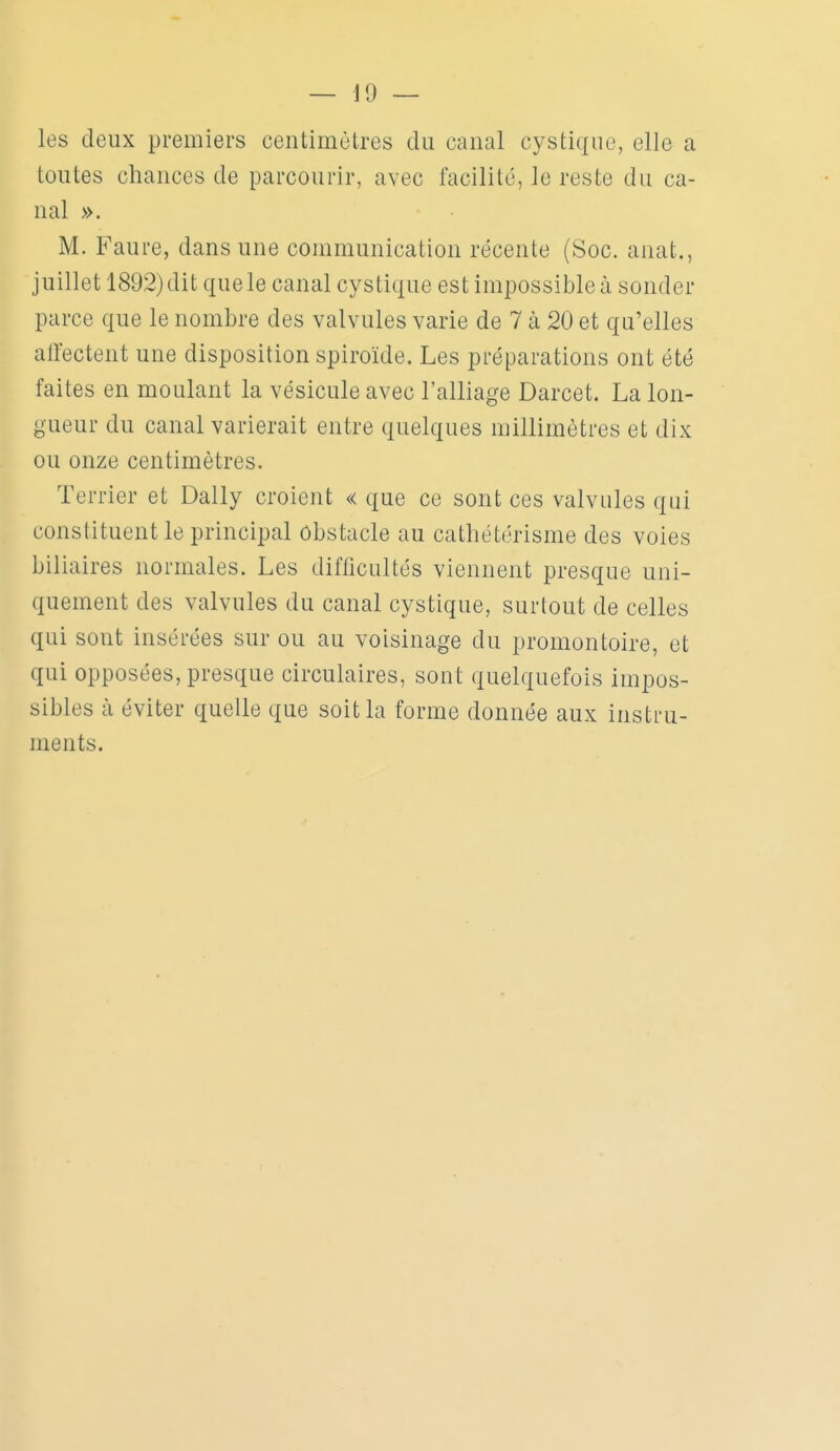 les doux premiers centimètres du canal cystique, elle a toutes chances de parcourir, avec facilité, le reste du ca- nal ». M. Faure, dans une communication récente (Soc. anat., juillet 1892) dit que le canal cystique est impossible à sonder parce que le nombre des valvules varie de 7 à 20 et qu'elles affectent une disposition spiroïde. Les préparations ont été faites en moulant la vésicule avec l'alliage Darcet. La lon- gueur du canal varierait entre quelques millimètres et dix ou onze centimètres. Terrier et Daily croient « que ce sont ces valvules qui constituent le principal obstacle au cathétérisme des voies biliaires normales. Les difficultés viennent presque uni- quement des valvules du canal cystique, surtout de celles qui sont insérées sur ou au voisinage du promontoire, et qui opposées, presque circulaires, sont quelquefois impos- sibles à éviter quelle que soit la forme donnée aux instru- ments.