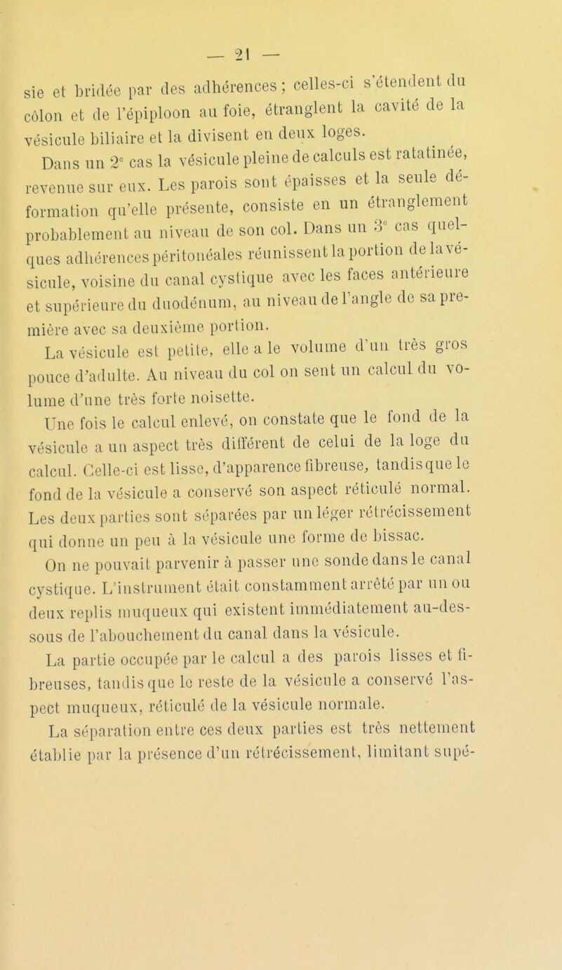 sie et bridée par des adhérences ; celles-ci s'étendent du côlon et de l'épiploon an foie, étranglent la cavité de la vésicule biliaire et la divisent en deux loges. Dans nn 2^ cas la vésicule pleine de calculs est ratatinée, revenue sur eux. Les parois sont épaisses et la seule dé- formation qu'elle présente, consiste en un étranglement probablement au niveau de son col. Dans un 8 cas quel- ques adliérencespéritonéales réunissent la portion de la vé- sicule, voisine du canal cystique avec les faces antérieure et supérieure du duodénum, au niveau de l'angle de sa pre- mière avec sa deuxième portion. La vésicule est petite, elle a le volume d'un très gros pouce d^adulte. Au niveau du col on sent un calcul du vo- lume d'une très forte noisette. Une fois le calcul enlevé, on constate que le fond de la vésicule a un aspect très diiïérent de celui de la loge du calcul. Celle-ci est lisse, d'apparence fibreuse, tandis que le fond de la vésicule a conservé son aspect réticulé normal. Les deux parties sont séparées par un léger rétrécissement qui donne un peu à la vésicule une forme do bissac. On ne pouvait parvenir à passer une sonde dans le canal cystique. L'instrument était constamment arrêté par un ou deux replis muqueux qui existent immédiatement au-des- sous de l'abouchement du canal dans la vésicule. La partie occupée par le calcul a des parois lisses et fi- breuses, tandis que le reste de la vésicule a conservé l'as- pect muqueux, réticulé de la vésicule normale. La séparation entre ces deux parties est très nettement établie par la présence d'un rétrécissement, limitant supé-