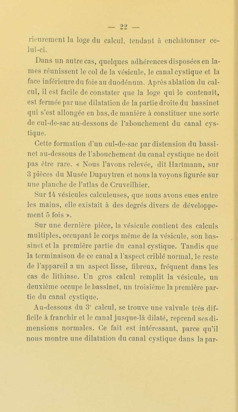 99 rieurement la loge du calcul, tendant à encliâtonner ce- lui-ci. Dans un autre cas, quelques adhérences disposées en la- mes réunissent le col de la vésicule, le canal cystique et la face inférieure du foie au duodénum. Après ablation du cal- cul, il est facile de constater que la loge qui le contenait, est fermée par une dilatation de la partie droite du bassinet qui s'est allongée en bas, de manière à constituer une sorte de cul-de-sac au-dessous de l'abouchement du canal cys- tique. Cette formation d'un cul-de-sac par distension du bassi- net au-dessous de l'abouchement du canal cystique ne doit pas être rare. « Nous l'avons relevée, dit Hartmann, sur 3 pièces du Musée Dupuytren et nous la voyons figurée sur une planche de l'atlas de Cruveilhier. Sur 14 vésicules calculeuses, que nous avons eues entre les mains, elle existait à des degrés divers de développe- ment 5 fois ». Sur une dernière pièce, la vésicule contient des calculs multiples, occupant le corps même de la vésicule, son bas- sinet et la première partie du canal cystique. Tandis que la terminaison de ce canal a l'aspect criblé normal, le reste de l'appareil a un aspect lisse, fibreux, fréquent dans les cas de lithiase. Un gros calcul remplit la vésicule^ un deuxième occupe le bassinet, un troisième la première par- tic du canal cystique. Au-dessous du 3' calcul, se trouve une valvule très dif- ficile à franchir et le canal jusque-là dilaté, reprend ses di- mensions normales. Ce fait est intéressant, parce qu'il nous montre une dilatation du canal cystique dans la par-