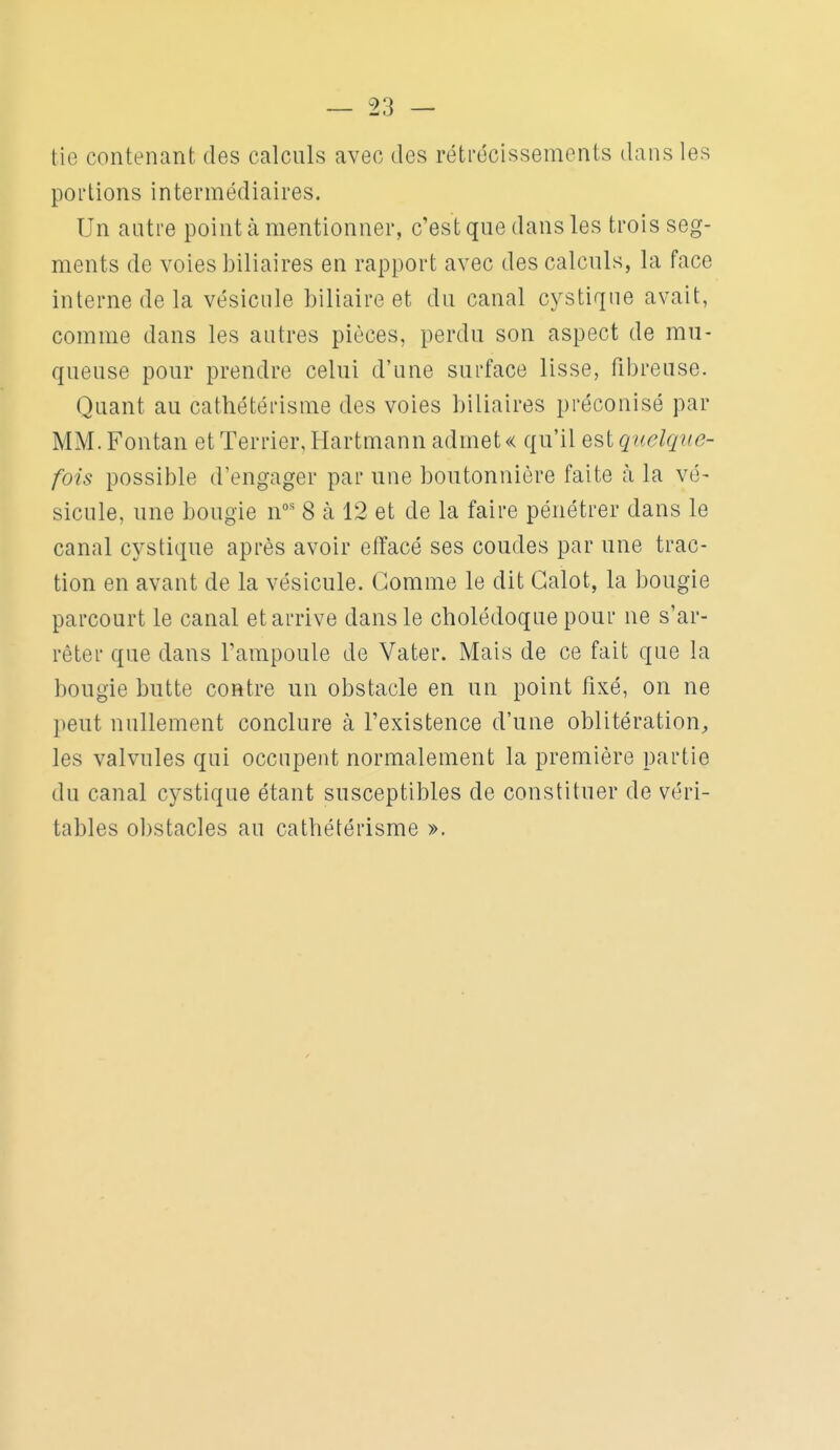 tie contenant des calculs avec des rétrécissements dans les portions intermédiaires. Un autre point à mentionner, c'est que dans les trois seg- ments de voles biliaires en rapport avec des calculs, la face interne de la vésicule biliaire et du canal cystique avait, comme dans les autres pièces, perdu son aspect de mu- queuse pour prendre celui d'une surface lisse, fibreuse. Quant au cathétérisme des voies biliaires préconisé par MM.Fontan et Terrier, Hartmann admet « qu'il e^i quelque- fois possible d'engager par une boutonnière faite à la vé- sicule, une bougie n' 8 à 12 et de la faire pénétrer dans le canal cystique après avoir elïacé ses coudes par une trac- tion en avant de la vésicule. Comme le dit Calot, la bougie parcourt le canal et arrive dans le cholédoque pour ne s'ar- rêter que dans l'ampoule de Vater. Mais de ce fait que la bougie butte contre un obstacle en un point fixé, on ne peut nullement conclure à l'existence d'une oblitération, les valvules qui occupent normalement la première partie du canal cystique étant susceptibles de constituer de véri- tables obstacles au cathétérisme ».