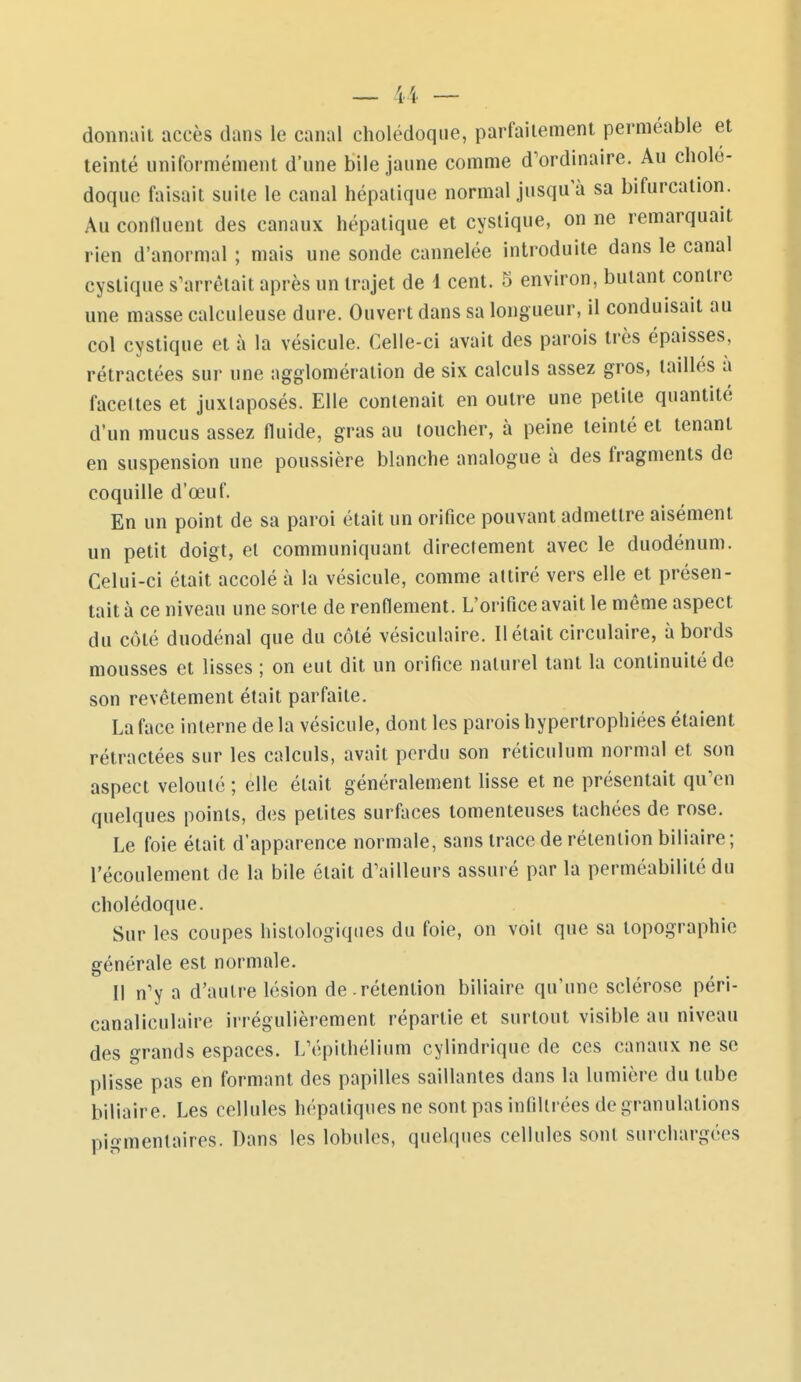 4i donnait accès dans le canal cholédoque, parfaitement perméable et teinté uniformément d'une bile jaune comme d'ordinaire. Au cholé- doque faisait suite le canal hépatique normal jusqu'à sa bifurcation. Au conlluent des canaux hépatique et cystique, on ne remarquait rien d'anormal ; mais une sonde cannelée introduite dans le canal cystique s'arrêtait après un trajet de 1 cent. 5 environ, butant contre une masse calculeuse dure. Ouvert dans sa longueur, il conduisait au col cystique et à la vésicule. Celle-ci avait des parois très épaisses, rétractées sur une agglomération de six calculs assez gros, taillés à facettes et juxtaposés. Elle contenait en outre une petite quantité d'un mucus assez fluide, gras au toucher, à peine teinté et tenant en suspension une poussière blanche analogue à des fragments de coquille d'œuf. En un point de sa paroi était un orifice pouvant admettre aisément un petit doigt, et communiquant directement avec le duodénum. Celui-ci était accolé à la vésicule, comme attiré vers elle et présen- tait à ce niveau une sorte de renflement. L'orifice avait le même aspect du côté duodénal que du côté vésiculaire. Il était circulaire, abords mousses et lisses ; on eut dit un orifice naturel tant la continuité de son revêtement était parfaite. La face interne de la vésicule, dont les parois hypertrophiées étaient rétractées sur les calculs, avait perdu son réticulum normal et son aspect velouté ; elle était généralement lisse et ne présentait qu'en quelques points, des petites surllices tomenteuses tachées de rose. Le foie était d'apparence normale, sans trace de rétention biliaire; l'écoulement de la bile était d'ailleurs assuré par la perméabilité du cholédoque. Sur les coupes histologiques du foie, on voit que sa topographie générale est normale. Il n'y a d'autre lésion de .rétention biliaire qu'une sclérose péri- canaliculaire irrégulièrement répartie et surtout visible au niveau des grands espaces. L'épithélium cylindrique de ces canaux ne se plisse pas en formant des papilles saillantes dans la lumière du tube biliaire. Les cellules hépatiques ne sont pas infiltrées de granulations pigmentaires. Dans les lobules, quelques cellules sont surchargées