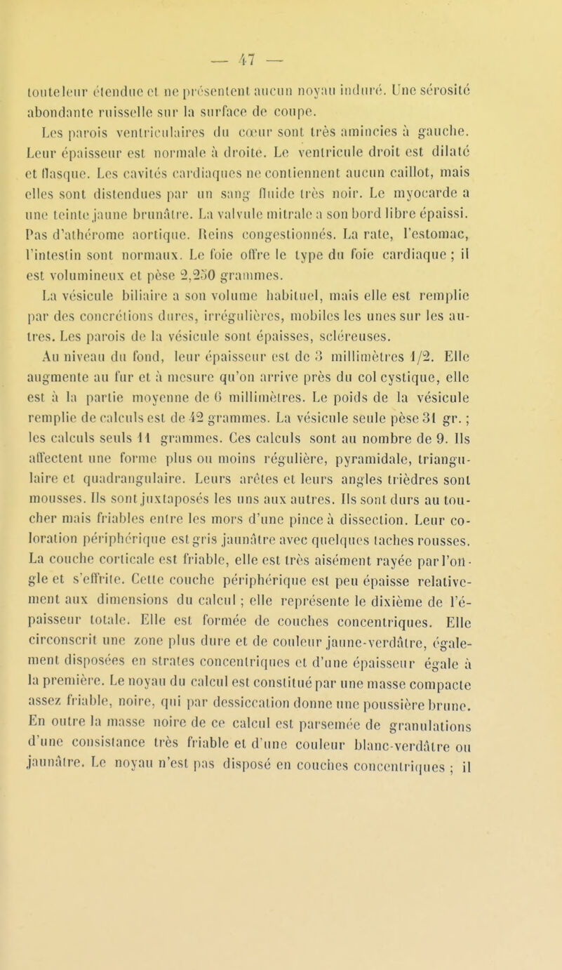 loiileloiir élcndiie cl. ne présenlcnt aucun noyau iiidui'é. Une scrosilc abondante ruisselle sur la surface de coupe. Les parois venli'iculaires du cœur sont très amincies à g-auche. Leur épaisseur est normale à droite. Le ventricule droit est dilate et (lasque. Les cavités cardiaques ne contiennent aucun caillot, mais elles sont distendues par un sang niiide très noir. Le myocarde a une teinte jaune brunâtre. La valvule mitrale a son bord libre épaissi. Pas d'athcrome aortique. Reins congestionnés. La rate, l'estomac, l'intestin sont normaux. Le (oie olïVe le type du foie cardiaque ; il est volumineux et pèse 2,2^)0 grammes. La vésicule biliaire a son volume habituel, mais elle est remplie par des concrétions dures, irrégulières, mobiles les unes sur les au- tres. Les parois de la vésicule sont épaisses, scléreuses. Au niveau du fond, leur épaisseur est de 3 millimètres 1/2. Elle augmente au fur et à mesure qu'on arrive près du col cystique, elle est à la partie moyenne de G millimètres. Le poids de la vésicule remplie de calculs est de 42 grammes. La vésicule seule pèse 31 gr. ; les calculs seuls 11 grammes. Ces calculs sont au nombre de 9. Ils affectent une forme plus ou moins régulière, pyramidale, triangu- laire et quadrangulaire. Leurs arêtes et leurs angles trièdres sont mousses. Ils sont juxtaposés les uns aux autres. Ils sont durs au tou- cher mais friables entre les mors d'une pince à dissection. Leur co- loration périphérique est gris jaunâtre avec quelques taches rousses. La couche corticale est friable, elle est très aisément rayée par l'on- gle et s'effrile. Cette couche périphérique est peu épaisse relative- ment aux dimensions du calcul ; elle représente le dixième de l'é- paisseur totale. Elle est formée de couches concentriques. Elle circonscrit une zone plus dure et de couleur jaune-vcrdâtre, égale- ment disposées en strates concentriques et d'une épaisseur égale à la première. Le noyau du calcul est constitué par une masse compacte assez friable, noire, qui par dessiccation donne une poussière brune. En outre la masse noire de ce calcul est parsemée de granulations d'une consistance très friable et d'une couleur blanc verdâtre ou jaunâtre. Le noyau n'est pas disposé en couches concentriques ; il