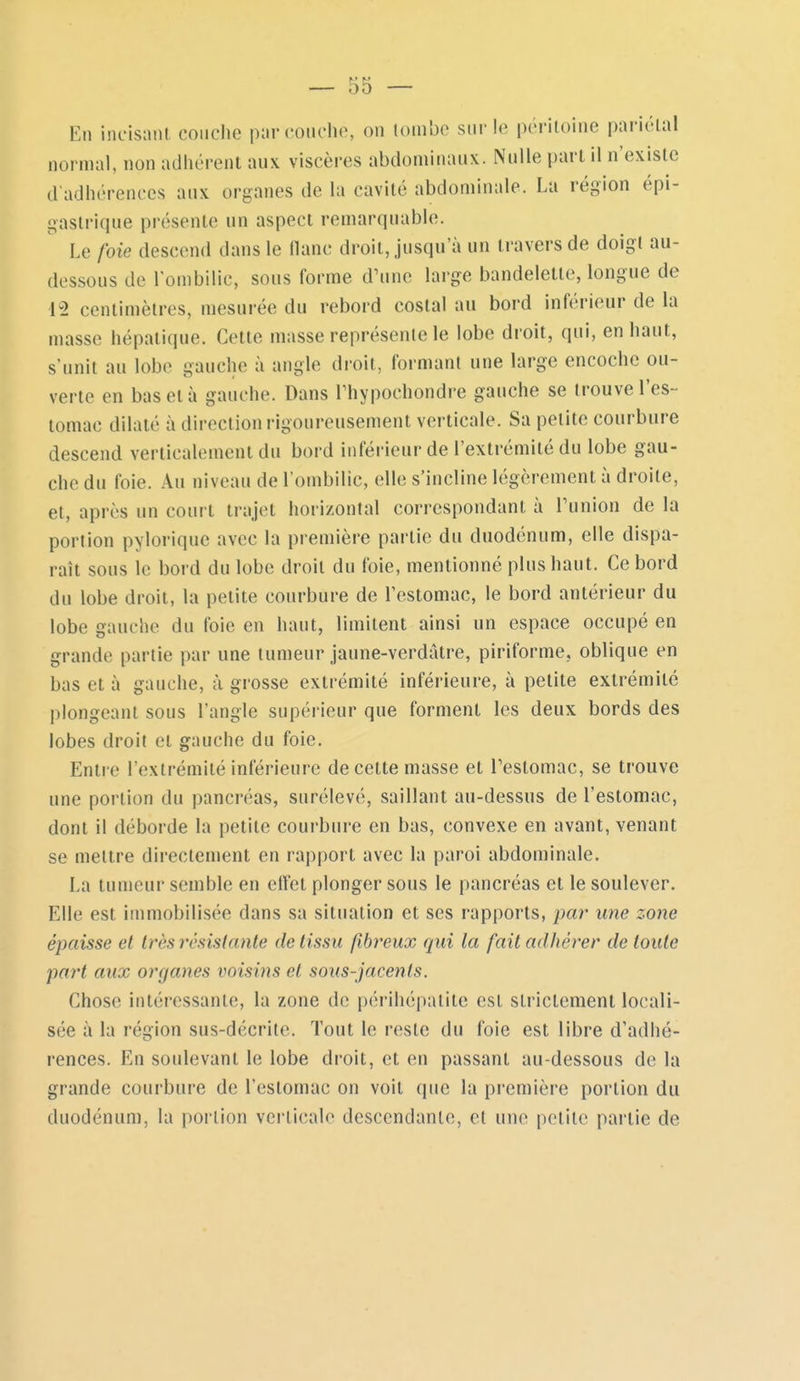 En incisniil, couche par couche, on lombo sur le péritoine pariétal normal, non adhérent aux viscères abdominaux. Nulle part il n'existe d'adhérences aux organes de la cavité abdominale. La région épi- gastrique présente un aspect remarquable. Le foie descend dans le flanc droit, jusqu'à un travers de doigt au- dessous de l'ombilic, sous forme d'une large bandelette, longue de 12 centimètres, mesurée du rebord costal au bord inférieur de la masse hépatique. Cette masse représente le lobe droit, qui, en haut, s'unit au lobe gauche à angle droit, formant une large encoche ou- verte en bas et à gauche. Dans Thypochondre gauche se trouve l'es- tomac dilaté à direction rigoureusement verticale. Sa petite courbure descend verticalement du bord inférieur de l'extrémité du lobe gau- che du foie. Au niveau de l'ombilic, elle s'incline légèrement à droite, et, après un court trajet horizontal correspondant à Tunion de la portion pyloriquc avec la première partie du duodénum, elle dispa- raît sous le bord du lobe droit du foie, mentionné plus haut. Ce bord du lobe droit, la petite courbure de l'estomac, le bord antérieur du lobe gauche du foie en haut, limitent ainsi un espace occupé en grande partie par une tumeur jaune-verdâtre, piriforme, oblique en bas et à gauche, à grosse extrémité inférieure, à petite extrémité plongeant sous l'angle supérieur que forment les deux bords des lobes droit et gauche du foie. Entre l'extrémité inférieure de cette masse et Teslomac, se trouve une portion du pancréas, surélevé, saillant au-dessus de l'estomac, dont il déborde la petite courbure en bas, convexe en avant, venant se mettre directement en rapport avec la paroi abdominale. La tumeur semble en effet plonger sous le pancréas et le soulever. Elle est immobilisée dans sa situation et ses rapports, par une zone épaisse et très résistante de tissu fibreux qui la fait adhérer de toute part aux organes voisins et sous-jacents. Chose intéressante, la zone de périhépatite est strictement locali- sée à la région sus-décrite. Tout le reste du foie est libre d'adhé- rences. En soulevant le lobe droit, et en passant au-dessous de la grande courbure de l'estomac on voit (pie la première portion du duodénum, la portion verticale descendante, cl une petite partie de