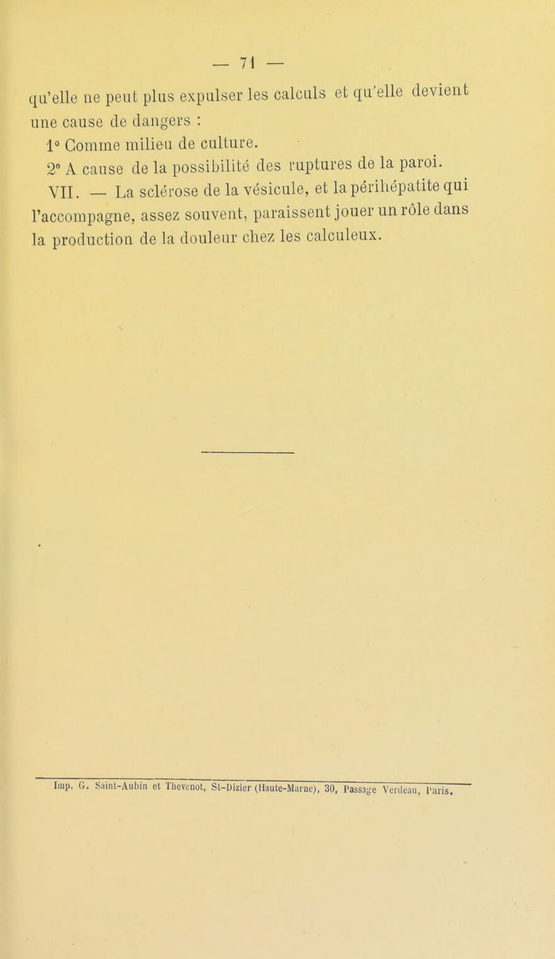 — 71 — qu'elle ne peut plus expulser les calculs et qu'elle devient une cause de dangers : 1° Comme milieu de culture. 2 A cause de la possibilité des ruptures de la paroi. VII. — La sclérose de la vésicule, et la périliépatite qui l'accompagne, assez souvent, paraissent jouer un rôle dans la production de la douleur chez les calculeux. luip. G. Saint-Aubin et Tiicvcnot. St-Dizier (Haute-Marne), 30, Passa-e Veiiloau, 1'