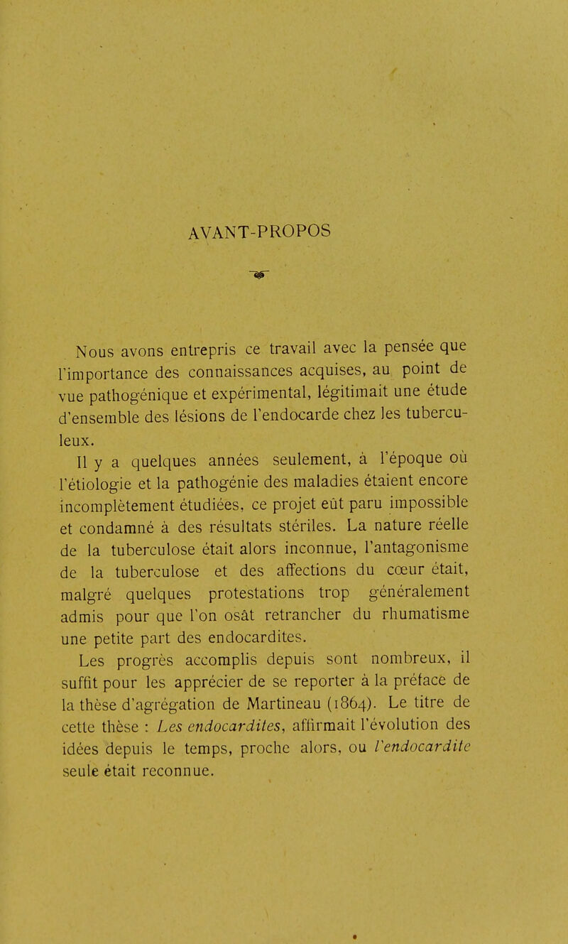 AVANT-PROPOS Nous avons entrepris ce travail avec la pensée que l'importance des connaissances acquises, au point de vue pathogénique et expérimental, légitimait une étude d'ensemble des lésions de l'endocarde chez les tubercu- leux. Il y a quelques années seulement, à l'époque où l'étiologie et la pathogénie des maladies étaient encore incomplètement étudiées, ce projet eût paru impossible et condamné à des résultats stériles. La nature réelle de la tuberculose était alors inconnue, l'antagonisme de la tuberculose et des affections du cœur était, malgré quelques protestations trop généralement admis pour que l'on osât retrancher du rhumatisme une petite part des endocardites. Les progrès accomplis depuis sont nombreux, il suffit pour les apprécier de se reporter à la préface de la thèse d'agrégation de Martineau (1864). Le titre de cette thèse : Les endocardites, affirmait l'évolution des idées depuis le temps, proche alors, ou Vendocardite seule était reconnue.