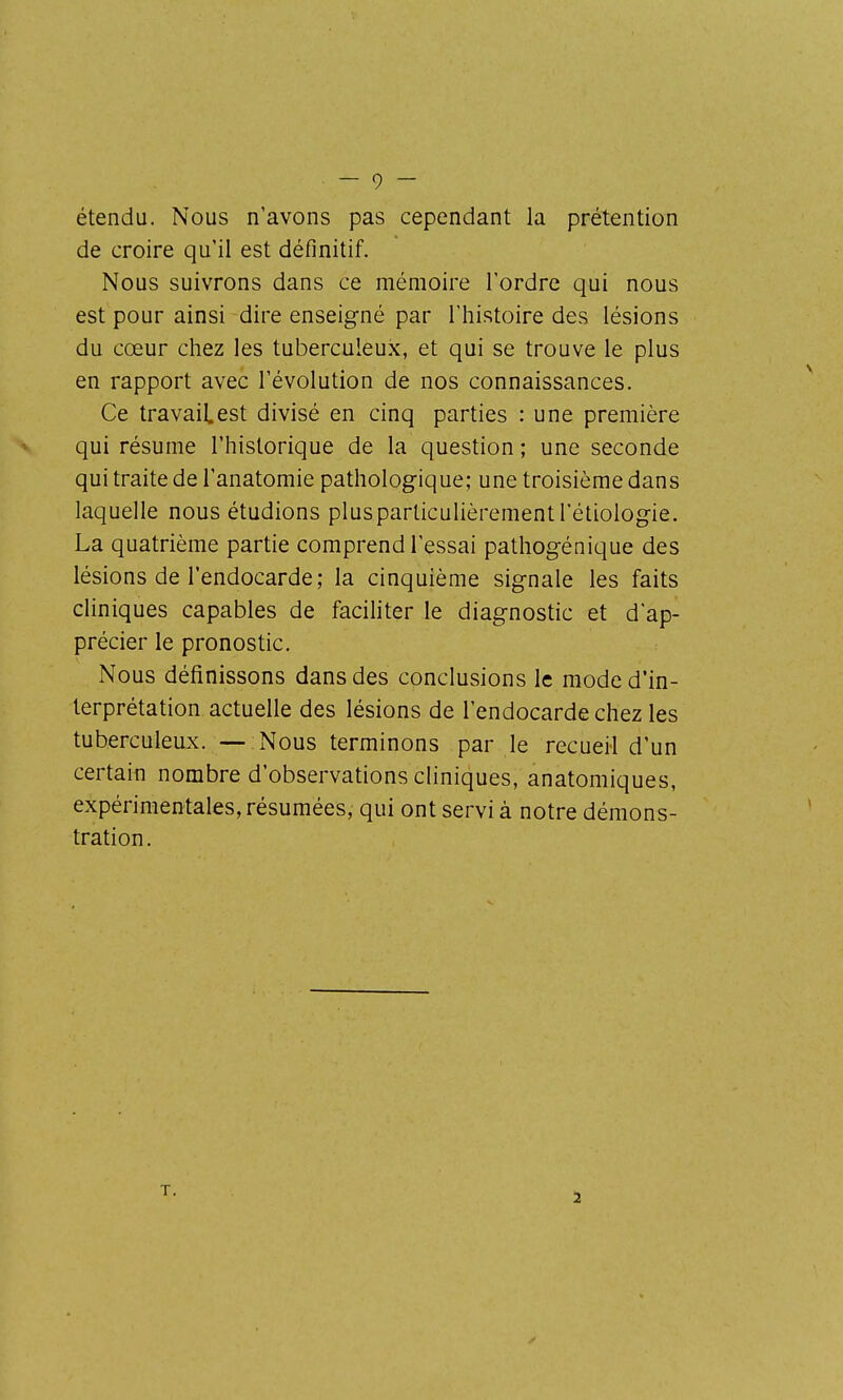 étendu. Nous n'avons pas cependant la prétention de croire qu'il est définitif. Nous suivrons dans ce mémoire Tordre qui nous est pour ainsi dire enseigné par l'histoire des lésions du cœur chez les tuberculeux, et qui se trouve le plus en rapport avec l'évolution de nos connaissances. Ce travaiLest divisé en cinq parties : une première qui résume l'historique de la question ; une seconde qui traite de l'anatomie pathologique; une troisième dans laquelle nous étudions plus particulièrement l'étiologie. La quatrième partie comprend l'essai pathogénique des lésions de l'endocarde; la cinquième signale les faits cliniques capables de facihter le diagnostic et d'ap- précier le pronostic. Nous définissons dans des conclusions le mode d'in- terprétation actuelle des lésions de l'endocarde chez les tuberculeux. — Nous terminons par le recueil d'un certain nombre d'observations cliniques, anatomiques, expérimentales, résumées, qui ont servi à notre démons- tration.