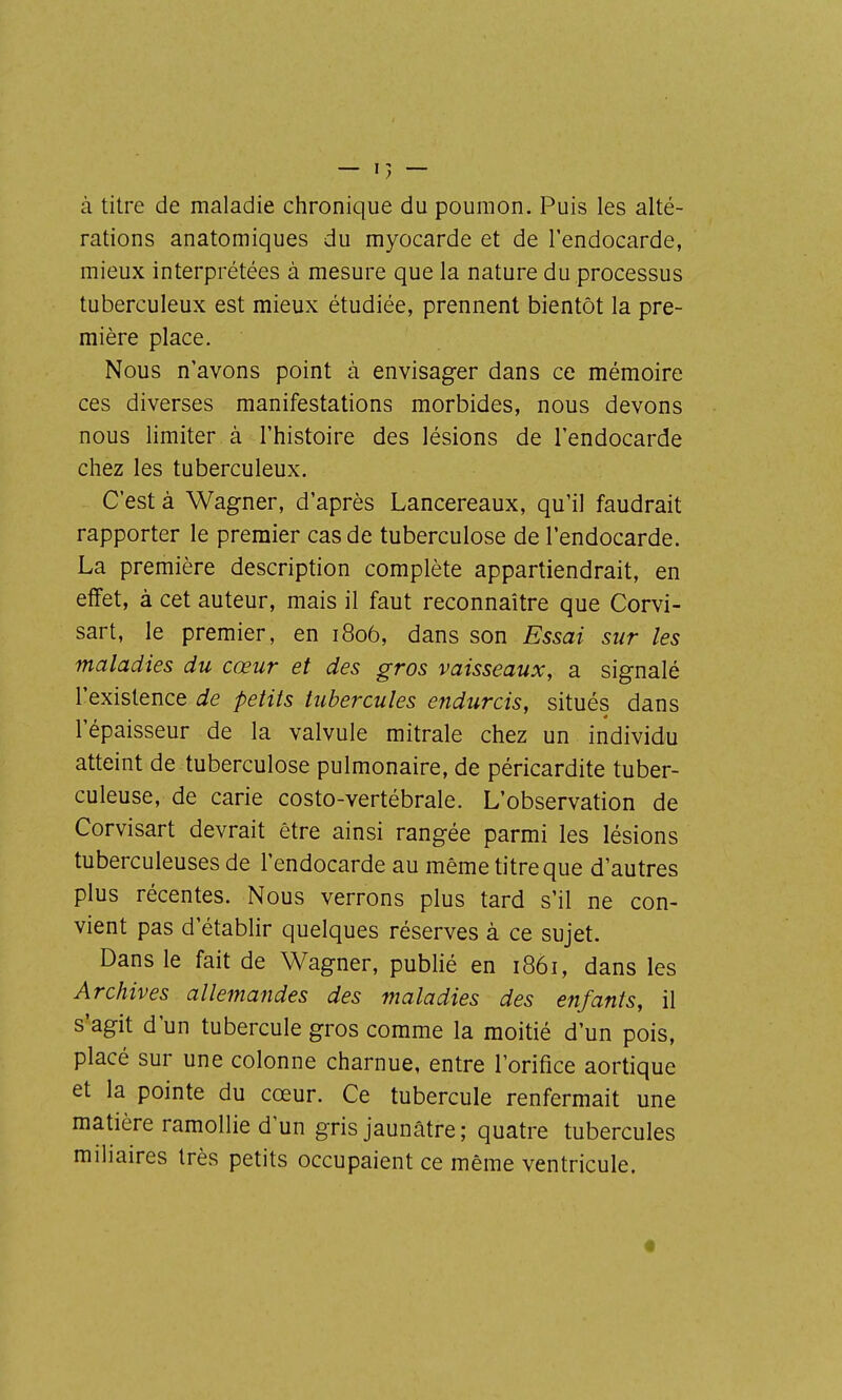 à titre de maladie chronique du poumon. Puis les alté- rations anatomiques du myocarde et de l'endocarde, mieux interprétées à mesure que la nature du processus tuberculeux est mieux étudiée, prennent bientôt la pre- mière place. Nous n'avons point à envisager dans ce mémoire ces diverses manifestations morbides, nous devons nous limiter à l'histoire des lésions de l'endocarde chez les tuberculeux. C'est à Wagner, d'après Lancereaux, qu'il faudrait rapporter le premier cas de tuberculose de l'endocarde. La première description complète appartiendrait, en effet, à cet auteur, mais il faut reconnaître que Corvi- sart, le premier, en 1806, dans son Essai sur les maladies du cœur et des gros vaisseaux, a signalé l'existence de petits tubercules endurcis, situés dans l'épaisseur de la valvule mitrale chez un individu atteint de tuberculose pulmonaire, de péricardite tuber- culeuse, de carie costo-vertébrale. L'observation de Corvisart devrait être ainsi rangée parmi les lésions tuberculeuses de l'endocarde au même titre que d'autres plus récentes. Nous verrons plus tard s'il ne con- vient pas d'établir quelques réserves à ce sujet. Dans le fait de Wagner, pubhé en 1861, dans les Archives allemandes des maladies des enfants, il s'agit d'un tubercule gros comme la moitié d'un pois, placé sur une colonne charnue, entre l'orifice aortique et la pointe du cœur. Ce tubercule renfermait une matière ramollie d'un gris jaunâtre; quatre tubercules miliaires très petits occupaient ce même ventricule.