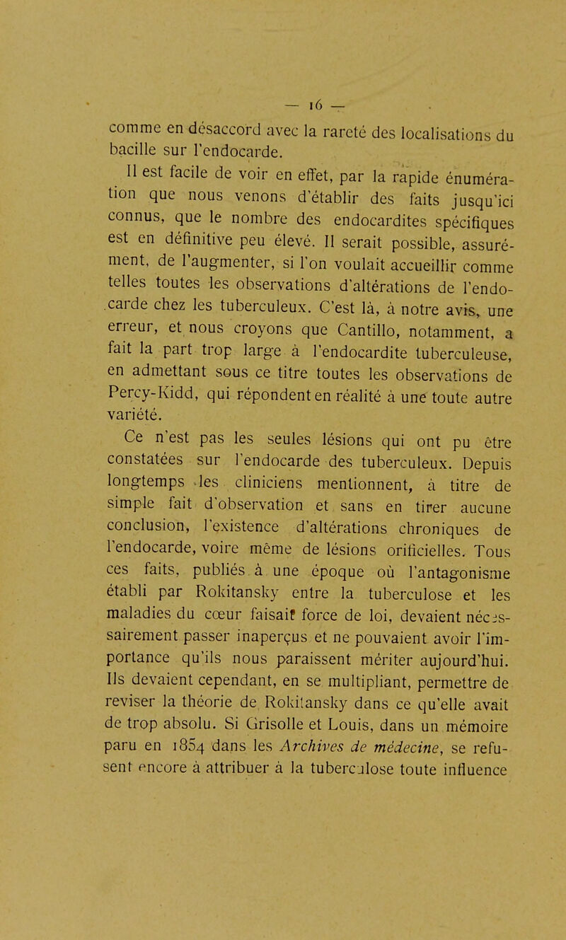 comme en désaccord avec la rareté des localisations du bacille sur l'endocarde. Il est facile de voir en effet, par la rapide énuméra- tion que nous venons d établir des faits jusqu'ici connus, que le nombre des endocardites spécifiques est en définitive peu élevé. Il serait possible, assuré- ment, de l'augmenter, si l'on voulait accueillir comme telles toutes les observations d'altérations de l'endo- carde chez les tuberculeux. C'est là, à notre avis, une erreur, et nous croyons que Cantillo, notamment, a fait la part trop large à l'endocardite tuberculeuse, en admettant sous ce titre toutes les observations de Percy-Kidd, qui répondent en réalité à une toute autre variété. Ce n'est pas les seules lésions qui ont pu être constatées sur l'endocarde des tuberculeux. Depuis longtemps ^les cliniciens mentionnent, à titre de simple fait d'observation et sans en tirer aucune conclusion, l'existence d'altérations chroniques de l'endocarde, voire même de lésions orificielles. Tous ces faits, publiés à une époque où l'antagonisme établi par Rokitansky entre la tuberculose et les maladies du cœur faisaif force de loi, devaient néces- sairement passer inaperçus et ne pouvaient avoir l'im- portance qu'ils nous paraissent mériter aujourd'hui. Ils devaient cependant, en se multipliant, permettre de reviser la théorie de Rokilansky dans ce qu'elle avait de trop absolu. Si Grisolle et Louis, dans un mémoire paru en i854 dans les Archives de médecine, se refu- sent encore à attribuer à la tuberculose toute influence