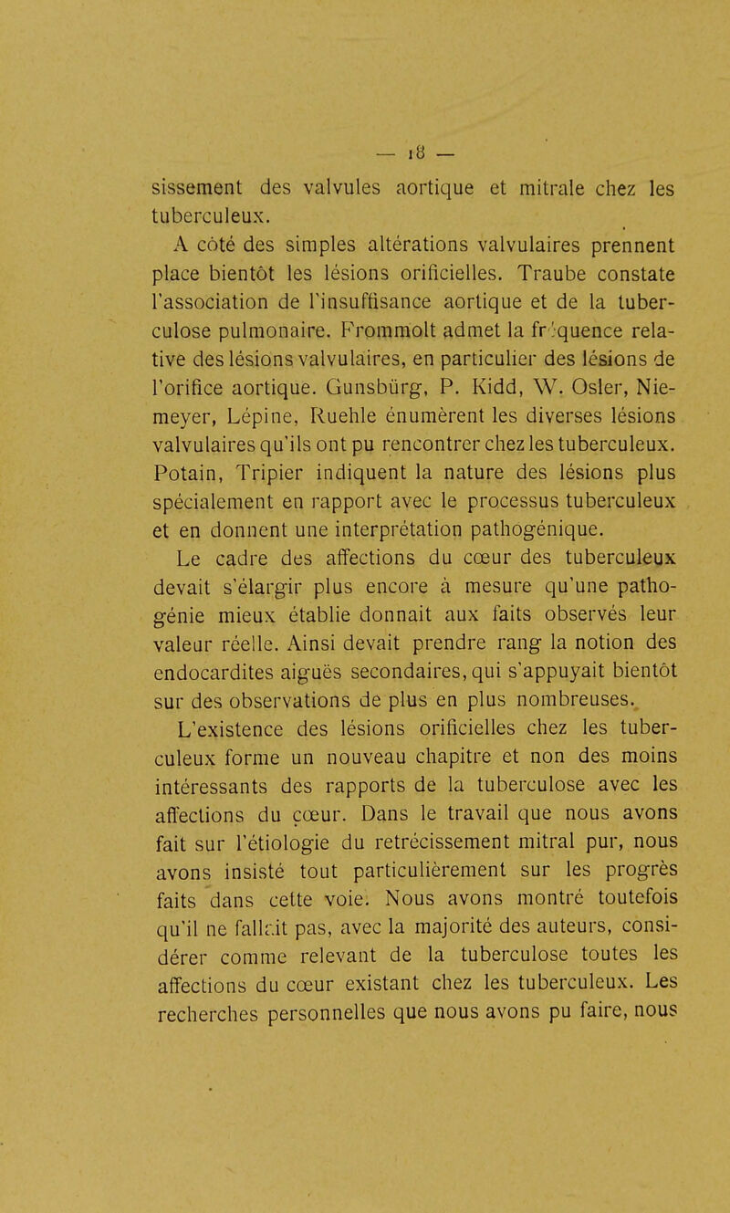 sissement des valvules aortique et mitrale chez les tuberculeux. A côté des simples altérations valvulaires prennent place bientôt les lésions orificielles. Traube constate l'association de Tinsuftisance aortique et de la tuber- culose pulmonaire. FYomraolt admet la fréquence rela- tive des lésions valvulaires, en particulier des lésions de l'orifice aortique. Gunsbûrg, P. Kidd, W. Osier, Nie- meyer, Lépine, Ruehle énumèrent les diverses lésions valvulaires qu'ils ont pu rencontrer chez les tuberculeux. Potain, Tripier indiquent la nature des lésions plus spécialement en rapport avec le processus tuberculeux et en donnent une interprétation pathogénique. Le cadre des affections du cœur des tuberculeux devait s'élargir plus encore à mesure qu'une patho- génie mieux établie donnait aux faits observés leur valeur réelle. Ainsi devait prendre rang la notion des endocardites aiguës secondaires, qui s'appuyait bientôt sur des observations de plus en plus nombreuses. L'existence des lésions orificielles chez les tuber- culeux forme un nouveau chapitre et non des moins intéressants des rapports de la tuberculose avec les affections du cœur. Dans le travail que nous avons fait sur l'étiologie du rétrécissement mitral pur, nous avons insisté tout particulièrement sur les progrès faits dans cette voie. Nous avons montré toutefois qu'il ne falldt pas, avec la majorité des auteurs, consi- dérer comme relevant de la tuberculose toutes les affections du cœur existant chez les tuberculeux. Les recherches personnelles que nous avons pu faire, nous