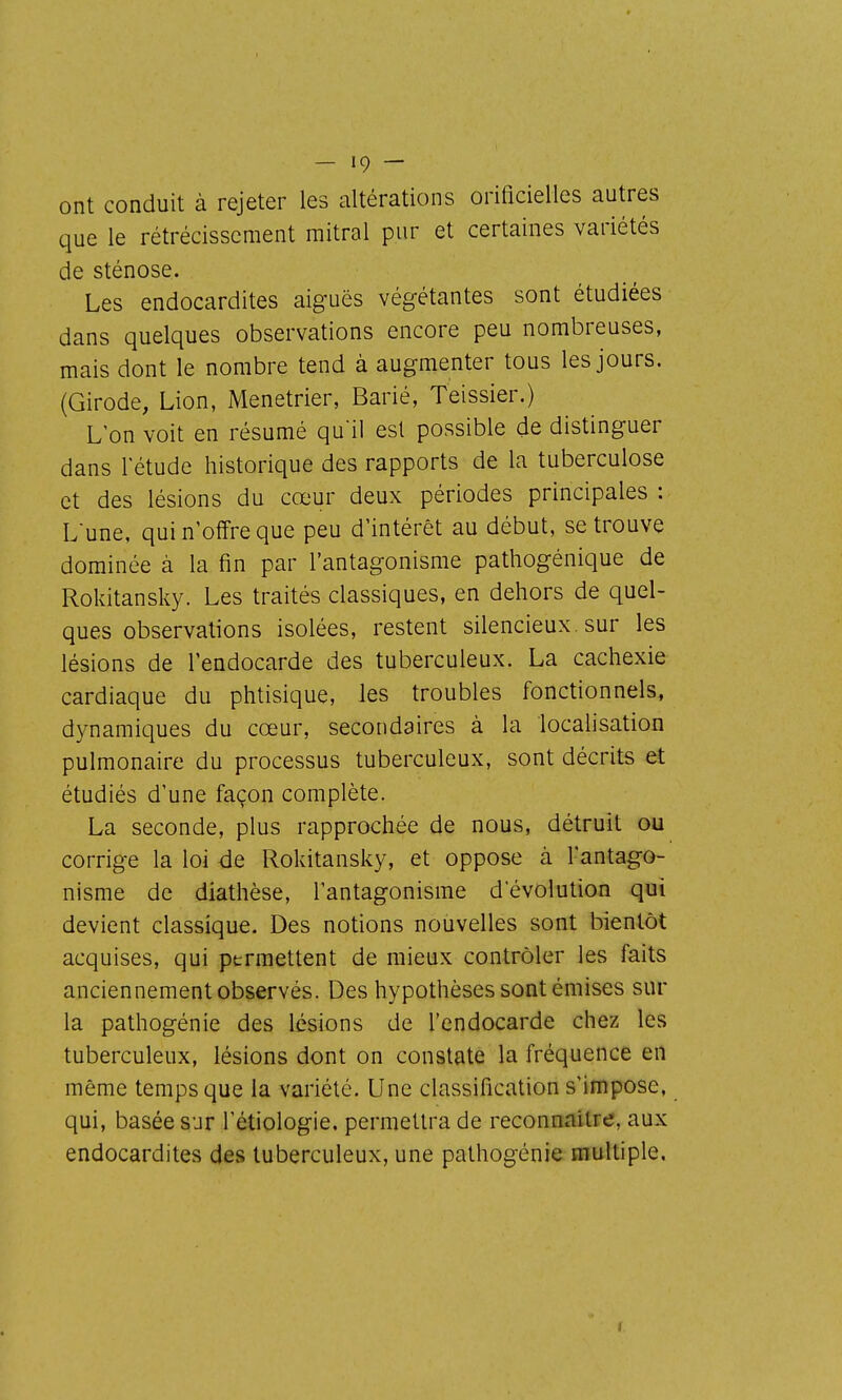 ont conduit à rejeter les altérations orificielles autres que le rétrécissement mitral pur et certaines variétés de sténose. Les endocardites aiguës végétantes sont étudiées dans quelques observations encore peu nombreuses, mais dont le nombre tend à augmenter tous les jours. (Girode, Lion, Ménétrier, Barié, Teissier.) L'on voit en résumé qu'il est possible de distinguer dans letude historique des rapports de la tuberculose et des lésions du cœur deux périodes principales : Lune, qui n'offre que peu d'intérêt au début, se trouve dominée à la fin par l'antagonisme pathogénique de Rokitansky. Les traités classiques, en dehors de quel- ques observations isolées, restent silencieux, sur les lésions de l'endocarde des tuberculeux. La cachexie cardiaque du phtisique, les troubles fonctionnels, dynamiques du cœur, secondaires à la localisation pulmonaire du processus tuberculeux, sont décrits et étudiés d'une façon complète. La seconde, plus rapprochée de nous, détruit ou corrige la loi de Rokitansky, et oppose à l'antago- nisme de diathèse, l'antagonisme d'évolution qui devient classique. Des notions nouvelles sont bientôt acquises, qui permettent de mieux contrôler les faits anciennement observés. Des hypothèses sont émises sur la pathogénie des lésions de l'endocarde chez les tuberculeux, lésions dont on constate la fréquence en même temps que la variété. Une classification s'impose, qui, basée sur l'étiologie. permettra de reconnaître, aux endocardites des tuberculeux, une pathogénie multiple.