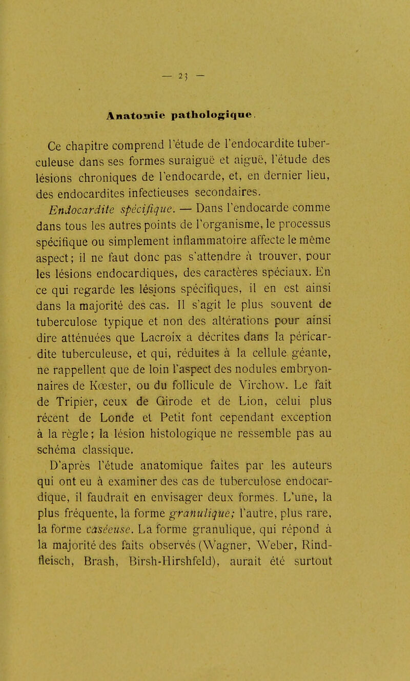 Anatomîe pathologique. Ce chapitre comprend Tétude de l'endocardite tuber- culeuse dans ses formes suraiguë et aiguë, l étude des lésions chroniques de l'endocarde, et, en dernier lieu, des endocardites infectieuses secondaires. Endocardite spécifique. — Dans l'endocarde comme dans tous les autres points de l'organisme, le processus spécifique ou simplement inflammatoire affecte le même aspect ; il ne faut donc pas s'attendre à trouver, pour les lésions endocardiques, des caractères spéciaux. En ce qui regarde les lésions spécifiques, il en est ainsi dans la majorité des cas. Il s'agit le plus souvent de tuberculose typique et non des altérations pour ainsi dire atténuées que Lacroix a décrites dans la péricar- dite tuberculeuse, et qui, réduites à la cellule géante, ne rappellent que de loin l'aspect des nodules embryon- naires de Kœster, ou du follicule de Virchow. Le fait de Tripier, ceux de Girode et de Lion, celui plus récent de Londe et Petit font cependant exception à la règle; la lésion histologique ne ressemble pas au schéma classique. D'après l'étude anatomique faites par les auteurs qui ont eu à examiner des cas de tuberculose endocar- dique, il faudrait en envisager deux formes. L'une, la plus fréquente, la forme granulique; l'autre, plus rare, la forme caséeiisc. La forme granulique, qui répond à la majorité des faits observés (Wagner, Weber, Rind- fleisch) Brash, Birsh-IIirshfeld), aurait été surtout