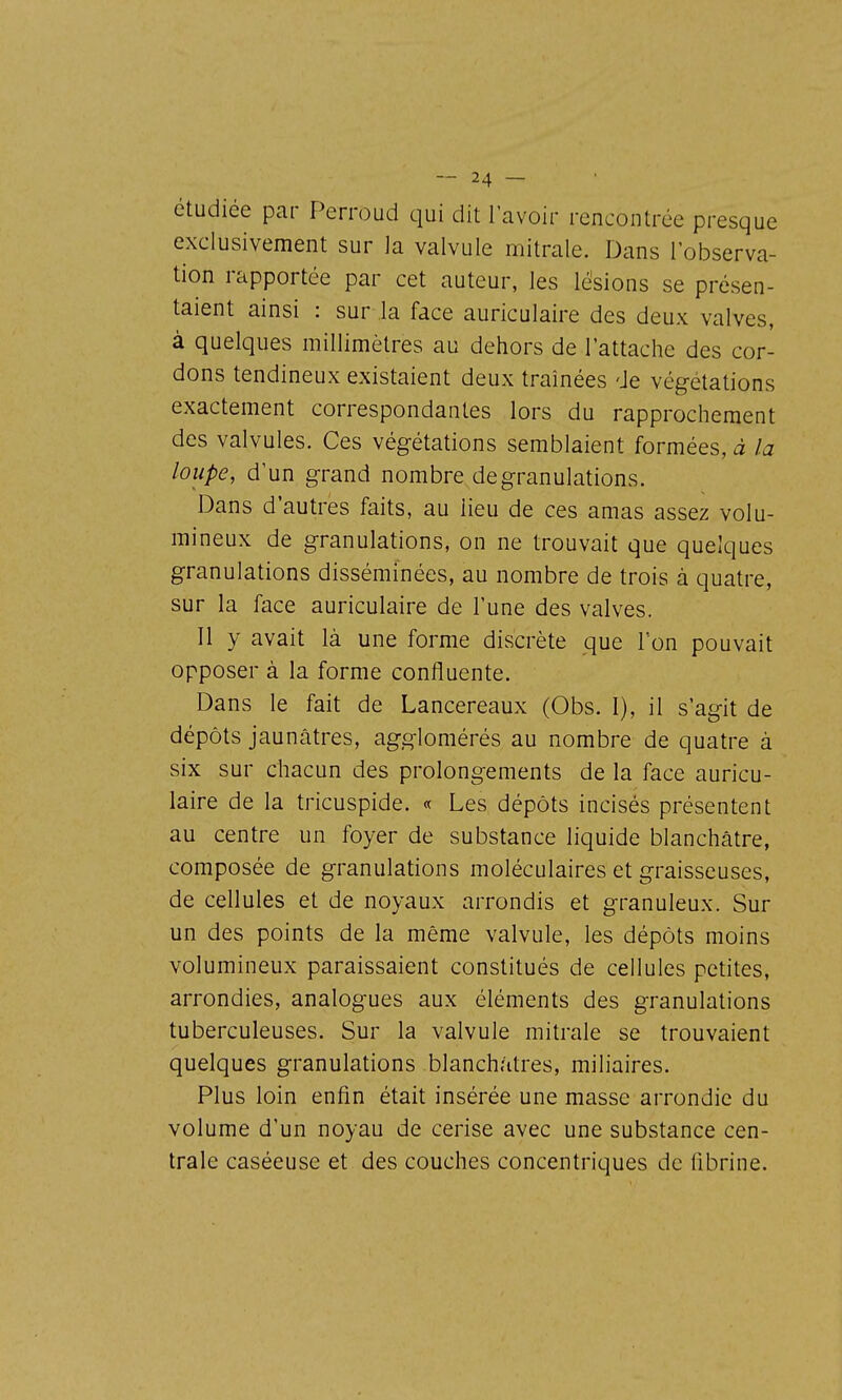 étudiée par Perroud qui dit l'avoir rencontrée presque exclusivement sur la valvule mitrale. Dans l'observa- tion rapportée par cet auteur, les lésions se présen- taient ainsi : sur la face auriculaire des deux valves, à quelques millimètres au dehors de l'attache des cor- dons tendineux existaient deux traînées de végétations exactement correspondantes lors du rapprochement des valvules. Ces végétations semblaient formées, à la loupe, d'un grand nombre de granulations. Dans d'autres faits, au lieu de ces amas assez volu- mineux de granulations, on ne trouvait que quelques granulations disséminées, au nombre de trois à quatre, sur la face auriculaire de l'une des valves. Il y avait là une forme discrète que l'on pouvait opposer à la forme confluente. Dans le fait de Lancereaux (Obs. I), il s'agit de dépôts jaunâtres, agglomérés au nombre de quatre à six sur chacun des prolongements de la face auricu- laire de la tricuspide. « Les dépôts incisés présentent au centre un foyer de substance liquide blanchâtre, composée de granulations moléculaires et graisseuses, de cellules et de noyaux arrondis et granuleux. Sur un des points de la même valvule, les dépôts moins volumineux paraissaient constitués de cellules petites, arrondies, analogues aux éléments des granulations tuberculeuses. Sur la valvule mitrale se trouvaient quelques granulations blanchâtres, miliaires. Plus loin enfin était insérée une masse arrondie du volume d'un noyau de cerise avec une substance cen- trale caséeuse et des couches concentriques de librine.