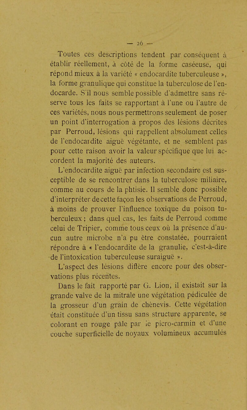 Toutes ces descriptions tendent par conséquent à établir réellement, à côté de la forme caséeuse, qui répond mieux à la variété « endocardite tuberculeuse », la forme granulique qui constitue la tuberculose de l'en- docarde. Sil nous semble possible d'admettre sans ré- serve tous les faits se rapportant à l'une ou l'autre de ces variétés, nous nous permettrons seulement de poser un point d'interrogation à propos des lésions décrites par Perroud, lésions qui rappellent absolument celles de l'endocardite aiguë végétante, et ne semblent pas pour cette raison avoir la valeur spécifique que lui ac- cordent la majorité des auteurs. L'endocardite aiguë par infection secondaire est sus- ceptible de se rencontrer dans la tuberculose miliaire, comme au cours de la phtisie. Il semble donc possible d'interpréter de cette façon les observations de Perroud, à moins de prouver l'influence toxique du poison tu- berculeux ; dans quel cas, les faits de Perroud comme celui de Tripier, comme tous ceux où la présence d'au- cun autre microbe n'a pu être constatée, pourraient répondre à « l'endocardite de la granulie, c'est-à-dire •de l'intoxication tuberculeuse suraiguë ». L'aspect des lésions diffère encore pour des obser- vations plus récentes. Dans le fait rapporté par G. Lion, il existait sur la grande valve de la mitrale une végétation pédiculée de la grosseur d'un grain de chènevis. Cette végétation était constituée d'un tissu sans structure apparente, se colorant en rouge pâle par le picro-carmin et d'une couche superficielle de noyaux volumineux accumulés